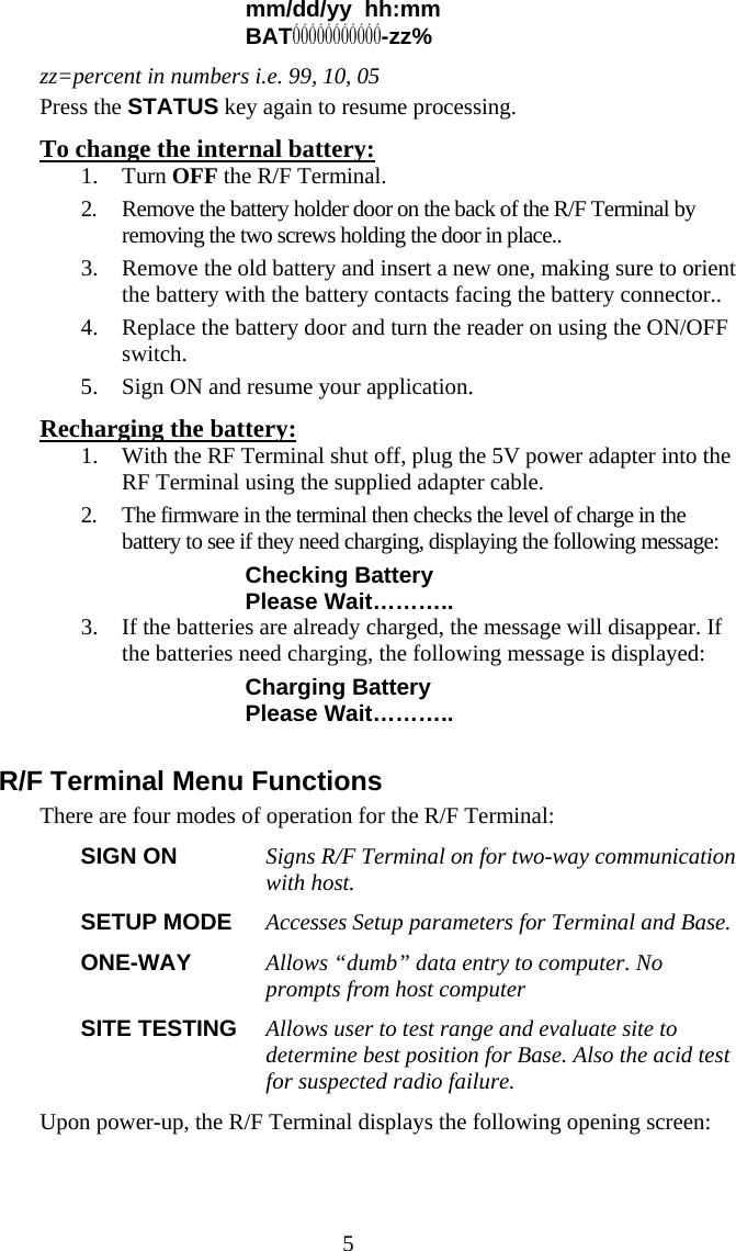  5mm/dd/yy  hh:mm BAT&Oacute;&Oacute;&Oacute;&Oacute;&Oacute;&Oacute;&Oacute;&Oacute;&Oacute;&Oacute;&Oacute;-zz% zz=percent in numbers i.e. 99, 10, 05 Press the STATUS key again to resume processing. To change the internal battery: 1. Turn OFF the R/F Terminal. 2. Remove the battery holder door on the back of the R/F Terminal by removing the two screws holding the door in place..  3. Remove the old battery and insert a new one, making sure to orient the battery with the battery contacts facing the battery connector.. 4. Replace the battery door and turn the reader on using the ON/OFF switch.  5. Sign ON and resume your application. Recharging the battery: 1. With the RF Terminal shut off, plug the 5V power adapter into the RF Terminal using the supplied adapter cable. 2. The firmware in the terminal then checks the level of charge in the battery to see if they need charging, displaying the following message: Checking Battery Please Wait&hellip;&hellip;&hellip;.. 3. If the batteries are already charged, the message will disappear. If the batteries need charging, the following message is displayed: Charging Battery Please Wait&hellip;&hellip;&hellip;..  R/F Terminal Menu Functions There are four modes of operation for the R/F Terminal: SIGN ON  Signs R/F Terminal on for two-way communication with host.   SETUP MODE  Accesses Setup parameters for Terminal and Base. ONE-WAY  Allows &ldquo;dumb&rdquo; data entry to computer. No prompts from host computer SITE TESTING  Allows user to test range and evaluate site to determine best position for Base. Also the acid test for suspected radio failure.  Upon power-up, the R/F Terminal displays the following opening screen: 
