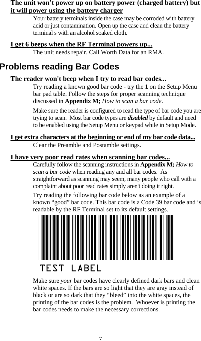  7The unit won&rsquo;t power up on battery power (charged battery) but it will power using the battery charger   Your battery terminals inside the case may be corroded with battery acid or just contamination. Open up the case and clean the battery terminal s with an alcohol soaked cloth. I get 6 beeps when the RF Terminal powers up...   The unit needs repair. Call Worth Data for an RMA. Problems reading Bar Codes The reader won't beep when I try to read bar codes...   Try reading a known good bar code - try the 1 on the Setup Menu bar pad table. Follow the steps for proper scanning technique discussed in Appendix M; How to scan a bar code.    Make sure the reader is configured to read the type of bar code you are trying to scan.  Most bar code types are disabled by default and need to be enabled using the Setup Menu or keypad while in Setup Mode. I get extra characters at the beginning or end of my bar code data...   Clear the Preamble and Postamble settings.  I have very poor read rates when scanning bar codes...   Carefully follow the scanning instructions in Appendix M; How to scan a bar code when reading any and all bar codes.  As straightforward as scanning may seem, many people who call with a complaint about poor read rates simply aren't doing it right.   Try reading the following bar code below as an example of a known &ldquo;good&rdquo; bar code. This bar code is a Code 39 bar code and is readable by the RF Terminal set to its default settings.    Make sure your bar codes have clearly defined dark bars and clean white spaces. If the bars are so light that they are gray instead of black or are so dark that they &ldquo;bleed&rdquo; into the white spaces, the printing of the bar codes is the problem.  Whoever is printing the bar codes needs to make the necessary corrections.  