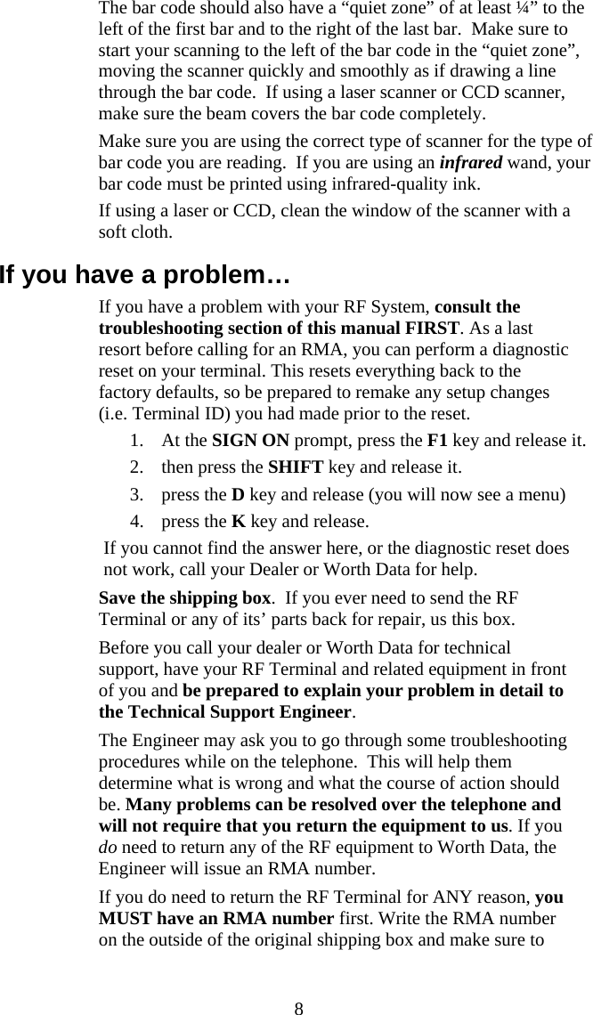  8  The bar code should also have a &ldquo;quiet zone&rdquo; of at least &frac14;&rdquo; to the left of the first bar and to the right of the last bar.  Make sure to start your scanning to the left of the bar code in the &ldquo;quiet zone&rdquo;, moving the scanner quickly and smoothly as if drawing a line through the bar code.  If using a laser scanner or CCD scanner, make sure the beam covers the bar code completely.   Make sure you are using the correct type of scanner for the type of bar code you are reading.  If you are using an infrared wand, your bar code must be printed using infrared-quality ink.    If using a laser or CCD, clean the window of the scanner with a soft cloth. If you have a problem&hellip;   If you have a problem with your RF System, consult the troubleshooting section of this manual FIRST. As a last resort before calling for an RMA, you can perform a diagnostic reset on your terminal. This resets everything back to the factory defaults, so be prepared to remake any setup changes (i.e. Terminal ID) you had made prior to the reset.  1. At the SIGN ON prompt, press the F1 key and release it. 2. then press the SHIFT key and release it.  3. press the D key and release (you will now see a menu) 4. press the K key and release. If you cannot find the answer here, or the diagnostic reset does not work, call your Dealer or Worth Data for help.   Save the shipping box.  If you ever need to send the RF Terminal or any of its&rsquo; parts back for repair, us this box.   Before you call your dealer or Worth Data for technical support, have your RF Terminal and related equipment in front of you and be prepared to explain your problem in detail to the Technical Support Engineer.    The Engineer may ask you to go through some troubleshooting procedures while on the telephone.  This will help them determine what is wrong and what the course of action should be. Many problems can be resolved over the telephone and will not require that you return the equipment to us. If you do need to return any of the RF equipment to Worth Data, the Engineer will issue an RMA number.   If you do need to return the RF Terminal for ANY reason, you MUST have an RMA number first. Write the RMA number on the outside of the original shipping box and make sure to 