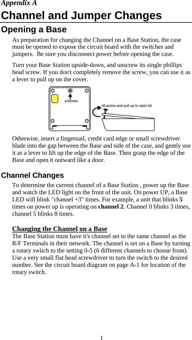  1Appendix A Channel and Jumper Changes Opening a Base  As preparation for changing the Channel on a Base Station, the case must be opened to expose the circuit board with the switches and jumpers.  Be sure you disconnect power before opening the case. Turn your Base Station upside-down, and unscrew its single phillips head screw. If you don't completely remove the screw, you can use it as a lever to pull up on the cover.   Otherwise, insert a fingernail, credit card edge or small screwdriver blade into the gap between the Base and side of the case, and gently use it as a lever to lift up the edge of the Base. Then grasp the edge of the Base and open it outward like a door.  Channel Changes To determine the current channel of a Base Station , power up the Base  and watch the LED light on the front of the unit. On power UP, a Base LED will blink "channel +3" times. For example, a unit that blinks 5 times on power up is operating on channel 2. Channel 0 blinks 3 times, channel 5 blinks 8 times. Changing the Channel on a Base The Base Station must have it's channel set to the same channel as the R/F Terminals in their network. The channel is set on a Base by turning a rotary switch to the setting 0-5 (6 different channels to choose from). Use a very small flat head screwdriver to turn the switch to the desired number. See the circuit board diagram on page A-1 for location of the rotary switch.    