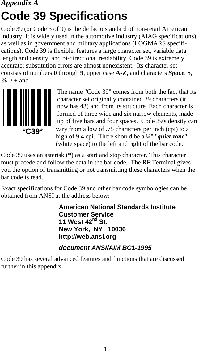  1Appendix A Code 39 Specifications Code 39 (or Code 3 of 9) is the de facto standard of non-retail American industry. It is widely used in the automotive industry (AIAG specifications) as well as in government and military applications (LOGMARS specifi-cations). Code 39 is flexible, features a large character set, variable data length and density, and bi-directional readability. Code 39 is extremely accurate; substitution errors are almost nonexistent.  Its character set consists of numbers 0 through 9, upper case A-Z, and characters Space, $, %. / + and  -. The name "Code 39" comes from both the fact that its character set originally contained 39 characters (it now has 43) and from its structure. Each character is formed of three wide and six narrow elements, made up of five bars and four spaces.  Code 39's density can vary from a low of .75 characters per inch (cpi) to a high of 9.4 cpi.  There should be a &frac14;" "quiet zone" (white space) to the left and right of the bar code.  Code 39 uses an asterisk (*) as a start and stop character. This character must precede and follow the data in the bar code.  The RF Terminal gives you the option of transmitting or not transmitting these characters when the bar code is read.  Exact specifications for Code 39 and other bar code symbologies can be obtained from ANSI at the address below: American National Standards Institute Customer Service 11 West 42nd St. New York,  NY   10036 http://web.ansi.org document ANSI/AIM BC1-1995 Code 39 has several advanced features and functions that are discussed further in this appendix.  *C39* 