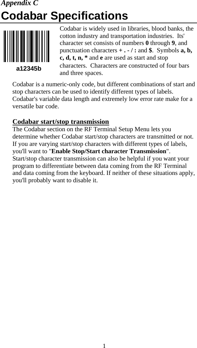  1a12345b Appendix C Codabar Specifications Codabar is widely used in libraries, blood banks, the cotton industry and transportation industries.  Its' character set consists of numbers 0 through 9, and punctuation characters + . - / : and $.  Symbols a, b, c, d, t, n, * and e are used as start and stop characters.  Characters are constructed of four bars and three spaces. Codabar is a numeric-only code, but different combinations of start and stop characters can be used to identify different types of labels. Codabar's variable data length and extremely low error rate make for a versatile bar code.  Codabar start/stop transmission The Codabar section on the RF Terminal Setup Menu lets you determine whether Codabar start/stop characters are transmitted or not.  If you are varying start/stop characters with different types of labels, you'll want to "Enable Stop/Start character Transmission". Start/stop character transmission can also be helpful if you want your program to differentiate between data coming from the RF Terminal and data coming from the keyboard. If neither of these situations apply, you'll probably want to disable it.