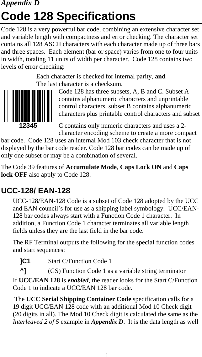  1Appendix D Code 128 Specifications Code 128 is a very powerful bar code, combining an extensive character set and variable length with compactness and error checking. The character set contains all 128 ASCII characters with each character made up of three bars and three spaces.  Each element (bar or space) varies from one to four units in width, totaling 11 units of width per character.  Code 128 contains two levels of error checking:    Each character is checked for internal parity, and    The last character is a checksum. Code 128 has three subsets, A, B and C. Subset A contains alphanumeric characters and unprintable control characters, subset B contains alphanumeric characters plus printable control characters and subset C contains only numeric characters and uses a 2-character encoding scheme to create a more compact bar code.  Code 128 uses an internal Mod 103 check character that is not displayed by the bar code reader. Code 128 bar codes can be made up of only one subset or may be a combination of several. The Code 39 features of Accumulate Mode, Caps Lock ON and Caps lock OFF also apply to Code 128. UCC-128/ EAN-128 UCC-128/EAN-128 Code is a subset of Code 128 adopted by the UCC and EAN council&rsquo;s for use as a shipping label symbology.  UCC/EAN-128 bar codes always start with a Function Code 1 character.  In addition, a Function Code 1 character terminates all variable length fields unless they are the last field in the bar code. The RF Terminal outputs the following for the special function codes and start sequences:     ]C1  Start C/Function Code 1     ^]  (GS) Function Code 1 as a variable string terminator If UCC/EAN 128 is enabled, the reader looks for the Start C/Function Code 1 to indicate a UCC/EAN 128 bar code.    The UCC Serial Shipping Container Code specification calls for a 19 digit UCC/EAN 128 code with an additional Mod 10 Check digit (20 digits in all). The Mod 10 Check digit is calculated the same as the Interleaved 2 of 5 example in Appendix D.  It is the data length as well   12345 