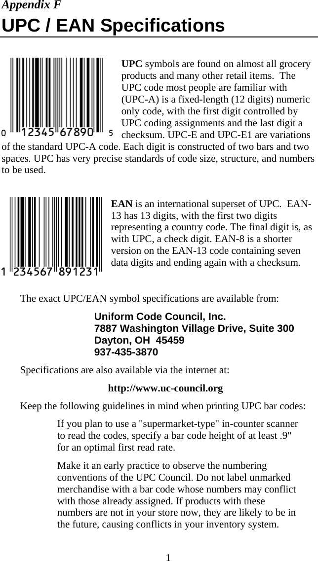  1Appendix F UPC / EAN Specifications  UPC symbols are found on almost all grocery products and many other retail items.  The UPC code most people are familiar with (UPC-A) is a fixed-length (12 digits) numeric only code, with the first digit controlled by UPC coding assignments and the last digit a checksum. UPC-E and UPC-E1 are variations of the standard UPC-A code. Each digit is constructed of two bars and two spaces. UPC has very precise standards of code size, structure, and numbers to be used.  EAN is an international superset of UPC.  EAN-13 has 13 digits, with the first two digits representing a country code. The final digit is, as with UPC, a check digit. EAN-8 is a shorter version on the EAN-13 code containing seven data digits and ending again with a checksum.   The exact UPC/EAN symbol specifications are available from: Uniform Code Council, Inc. 7887 Washington Village Drive, Suite 300 Dayton, OH  45459 937-435-3870  Specifications are also available via the internet at:    http://www.uc-council.org Keep the following guidelines in mind when printing UPC bar codes:   If you plan to use a "supermarket-type" in-counter scanner to read the codes, specify a bar code height of at least .9" for an optimal first read rate.   Make it an early practice to observe the numbering conventions of the UPC Council. Do not label unmarked merchandise with a bar code whose numbers may conflict with those already assigned. If products with these numbers are not in your store now, they are likely to be in the future, causing conflicts in your inventory system. 