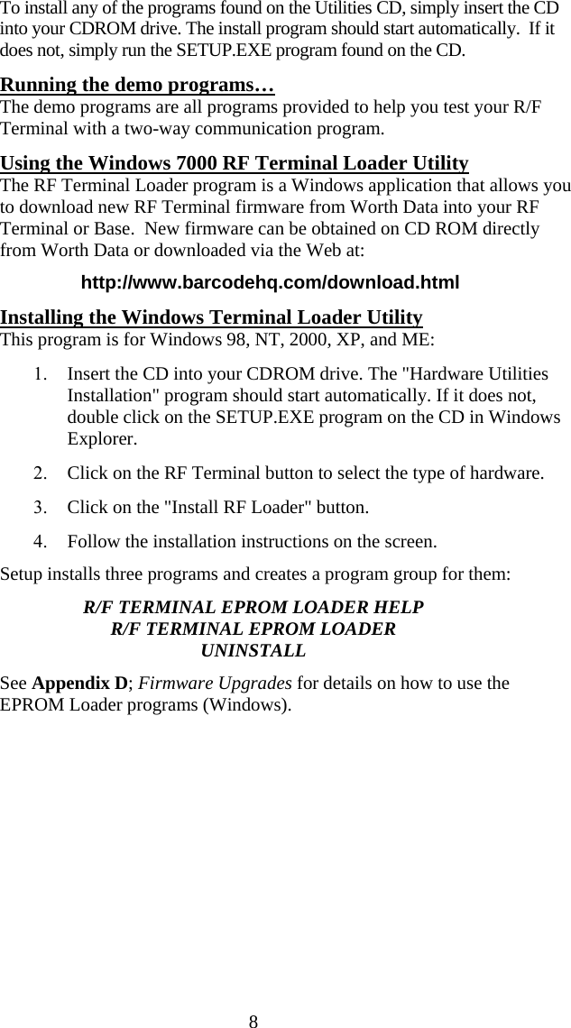 8To install any of the programs found on the Utilities CD, simply insert the CD into your CDROM drive. The install program should start automatically.  If it does not, simply run the SETUP.EXE program found on the CD.  Running the demo programs&hellip; The demo programs are all programs provided to help you test your R/F Terminal with a two-way communication program.   Using the Windows 7000 RF Terminal Loader Utility The RF Terminal Loader program is a Windows application that allows you to download new RF Terminal firmware from Worth Data into your RF Terminal or Base.  New firmware can be obtained on CD ROM directly from Worth Data or downloaded via the Web at: http://www.barcodehq.com/download.html Installing the Windows Terminal Loader Utility This program is for Windows 98, NT, 2000, XP, and ME: 1. Insert the CD into your CDROM drive. The "Hardware Utilities Installation" program should start automatically. If it does not, double click on the SETUP.EXE program on the CD in Windows Explorer. 2. Click on the RF Terminal button to select the type of hardware. 3. Click on the "Install RF Loader" button. 4. Follow the installation instructions on the screen. Setup installs three programs and creates a program group for them: R/F TERMINAL EPROM LOADER HELP R/F TERMINAL EPROM LOADER UNINSTALL See Appendix D; Firmware Upgrades for details on how to use the EPROM Loader programs (Windows).      