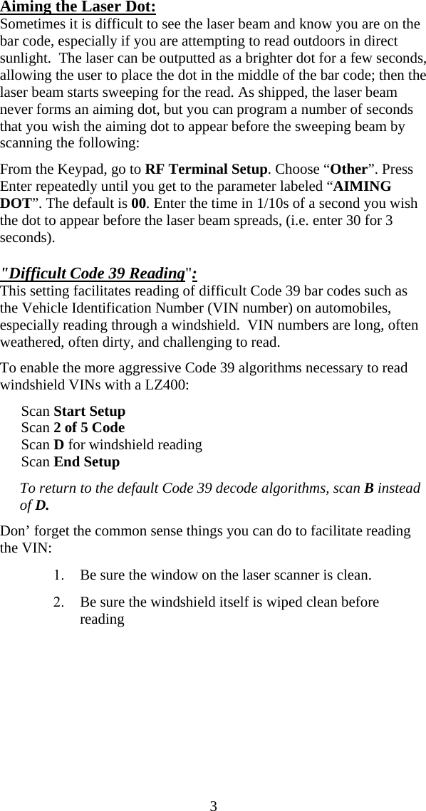  3Aiming the Laser Dot: Sometimes it is difficult to see the laser beam and know you are on the bar code, especially if you are attempting to read outdoors in direct sunlight.  The laser can be outputted as a brighter dot for a few seconds, allowing the user to place the dot in the middle of the bar code; then the laser beam starts sweeping for the read. As shipped, the laser beam never forms an aiming dot, but you can program a number of seconds that you wish the aiming dot to appear before the sweeping beam by scanning the following:   From the Keypad, go to RF Terminal Setup. Choose &ldquo;Other&rdquo;. Press Enter repeatedly until you get to the parameter labeled &ldquo;AIMING DOT&rdquo;. The default is 00. Enter the time in 1/10s of a second you wish the dot to appear before the laser beam spreads, (i.e. enter 30 for 3 seconds).  "Difficult Code 39 Reading":  This setting facilitates reading of difficult Code 39 bar codes such as the Vehicle Identification Number (VIN number) on automobiles, especially reading through a windshield.  VIN numbers are long, often weathered, often dirty, and challenging to read. To enable the more aggressive Code 39 algorithms necessary to read windshield VINs with a LZ400:  Scan Start Setup Scan 2 of 5 Code Scan D for windshield reading Scan End Setup To return to the default Code 39 decode algorithms, scan B instead of D. Don&rsquo; forget the common sense things you can do to facilitate reading the VIN: 1. Be sure the window on the laser scanner is clean. 2. Be sure the windshield itself is wiped clean before reading  