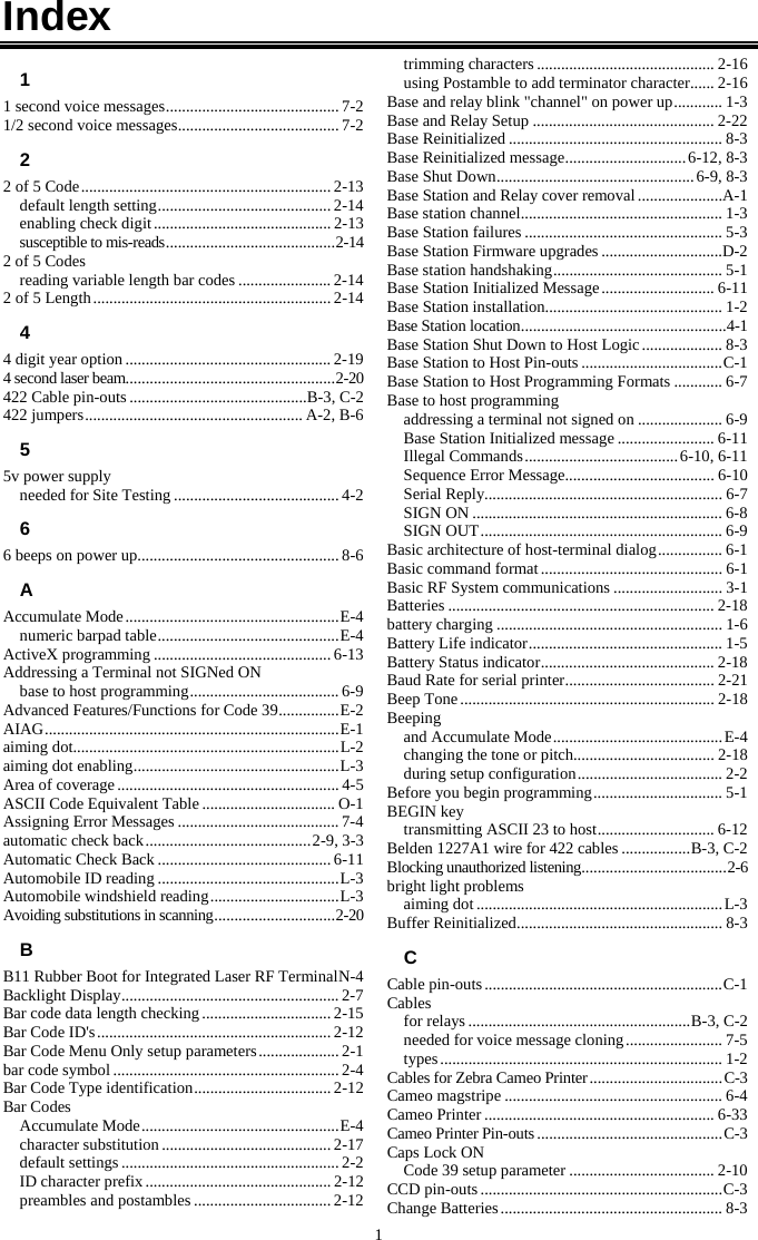1 Index 1 1 second voice messages ........................................... 7-2 1/2 second voice messages ........................................ 7-2 2 2 of 5 Code .............................................................. 2-13 default length setting ........................................... 2-14 enabling check digit ............................................ 2-13 susceptible to mis-reads .......................................... 2-14 2 of 5 Codes reading variable length bar codes ....................... 2-14 2 of 5 Length ........................................................... 2-14 4 4 digit year option ................................................... 2-19 4 second laser beam.................................................... 2-20 422 Cable pin-outs ............................................B-3, C-2 422 jumpers ...................................................... A-2, B-6 5 5v power supply needed for Site Testing ......................................... 4-2 6 6 beeps on power up .................................................. 8-6 A Accumulate Mode ..................................................... E-4 numeric barpad table ............................................. E-4 ActiveX programming ............................................ 6-13 Addressing a Terminal not SIGNed ON base to host programming ..................................... 6-9 Advanced Features/Functions for Code 39 ............... E-2 AIAG ......................................................................... E-1 aiming dot.................................................................. L-2 aiming dot enabling ................................................... L-3 Area of coverage ....................................................... 4-5 ASCII Code Equivalent Table ................................. O-1 Assigning Error Messages ........................................ 7-4 automatic check back ......................................... 2-9, 3-3 Automatic Check Back ........................................... 6-11 Automobile ID reading ............................................. L-3 Automobile windshield reading ................................ L-3 Avoiding substitutions in scanning .............................. 2-20 B B11 Rubber Boot for Integrated Laser RF Terminal N-4 Backlight Display ...................................................... 2-7 Bar code data length checking ................................ 2-15 Bar Code ID's .......................................................... 2-12 Bar Code Menu Only setup parameters .................... 2-1 bar code symbol ........................................................ 2-4 Bar Code Type identification .................................. 2-12 Bar Codes Accumulate Mode ................................................. E-4 character substitution .......................................... 2-17 default settings ...................................................... 2-2 ID character prefix .............................................. 2-12 preambles and postambles .................................. 2-12 trimming characters ............................................ 2-16 using Postamble to add terminator character ...... 2-16 Base and relay blink "channel" on power up ............ 1-3 Base and Relay Setup ............................................. 2-22 Base Reinitialized ..................................................... 8-3 Base Reinitialized message .............................. 6-12, 8-3 Base Shut Down ................................................. 6-9, 8-3 Base Station and Relay cover removal .....................A-1 Base station channel .................................................. 1-3 Base Station failures ................................................. 5-3 Base Station Firmware upgrades ..............................D-2 Base station handshaking .......................................... 5-1 Base Station Initialized Message ............................ 6-11 Base Station installation............................................ 1-2 Base Station location ................................................... 4-1 Base Station Shut Down to Host Logic .................... 8-3 Base Station to Host Pin-outs ................................... C-1 Base Station to Host Programming Formats ............ 6-7 Base to host programming addressing a terminal not signed on ..................... 6-9 Base Station Initialized message ........................ 6-11 Illegal Commands ...................................... 6-10, 6-11 Sequence Error Message..................................... 6-10 Serial Reply........................................................... 6-7 SIGN ON .............................................................. 6-8 SIGN OUT ............................................................ 6-9 Basic architecture of host-terminal dialog ................ 6-1 Basic command format ............................................. 6-1 Basic RF System communications ........................... 3-1 Batteries .................................................................. 2-18 battery charging ........................................................ 1-6 Battery Life indicator ................................................ 1-5 Battery Status indicator ........................................... 2-18 Baud Rate for serial printer ..................................... 2-21 Beep Tone ............................................................... 2-18 Beeping and Accumulate Mode .......................................... E-4 changing the tone or pitch................................... 2-18 during setup configuration .................................... 2-2 Before you begin programming ................................ 5-1 BEGIN key transmitting ASCII 23 to host ............................. 6-12 Belden 1227A1 wire for 422 cables ................. B-3, C-2 Blocking unauthorized listening .................................... 2-6 bright light problems aiming dot ............................................................. L-3 Buffer Reinitialized ................................................... 8-3 C Cable pin-outs ........................................................... C-1 Cables for relays ....................................................... B-3, C-2 needed for voice message cloning ........................ 7-5 types ...................................................................... 1-2 Cables for Zebra Cameo Printer ................................. C-3 Cameo magstripe ...................................................... 6-4 Cameo Printer ......................................................... 6-33 Cameo Printer Pin-outs .............................................. C-3 Caps Lock ON Code 39 setup parameter .................................... 2-10 CCD pin-outs ............................................................ C-3 Change Batteries ....................................................... 8-3 