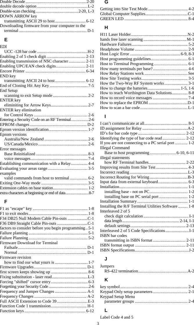 3 Double Decode .......................................................... 2-20 double decode option ................................................ L-2 Double-scan checking ........................................ 2-20, L-3 DOWN ARROW key transmitting ASCII 29 to host ............................. 6-12 Downloading firmware from your computer to the terminal ................................................................ D-1 E EDI UCC -128 bar code ................................................H-2 Enabling 2 of 5 check digit ..................................... 2-13 Enabling transmission of NSC character ................ 2-11 Enabling UPC/EAN check digits ............................ 2-11 Encore Printer ......................................................... 6-34 END key transmitting ASCII 24 to host ............................. 6-12 End of Cloning Hit Any Key .................................... 7-5 End Setup scanning to exit Setup mode ................................. 2-2 ENTER key eliminiting for Arrow Keys ................................... 2-7 ENTER key elimination for Control Keys ................................................... 2-6 Entering a Security Code on an RF Terminal ................. 2-6 EPROM changes ...................................................... D-2 Eprom version identification .....................................  1-7 Eprom versions Australia/New Zealand ......................................... 2-6 US/Canada/Mexico ............................................... 2-6 Error messages Base Reinitialized ................................................. 8-3 voice messages ...................................................... 7-4 Establishing communication with a Relay ................ 4-4 Evaluating your areas range ...................................... 3-5 examples valid commands from host to terminal ................. 6-2 Exiting One-Way mode ............................................ 3-5 Extension cables on base station ................................. 1-2 extra characters at beginning or end of data ...................... 8-7 F F1 as "escape" key .................................................... 1-8 F1 to exit modes ........................................................ 1-8 F34 DB25 Null Modem Cable Pin-outs ................... C-1 F36 DB9 Straight Cable Pin-outs ............................. C-1 factors to consider before you begin programming .. 5-1 Failure planning ........................................................ 5-1 Failure Planning ........................................................ 5-2 Firmware Download for Terminal Failsafe .................................................................  D-1 Normal ................................................................. D-1 Firmware revision how to find our what yours is ............................... 1-7 Firmware Upgrades .................................................. D-1 first screen keeps showing up ................................... 8-6 Fixing substitution - laser read .................................. L-3 Forcing "shifted" cursor entry ................................... 6-3 Forgetting your Security Code ...................................... 2-6 Frequency and Jumper Changes .............................. A-1 Frequency Changes .................................................. A-2 Full ASCII Extension to Code 39 ............................. E-3 Function Code 1 transmission .................................. H-1 Function keys .......................................................... 6-12 G Getting into Site Test Mode ...................................... 4-2 Global Computer Supplies ........................................ C-1 GREEN LED ............................................................ 8-4 H H11 Laser Holder ......................................................N-2 hands free laser scanning ......................................... M-1 Hardware Failures ..................................................... 5-2 Headphone Volume .................................................. 2-9 Host Logic Error ................................................ 6-9, 8-3 Host programming guidelines ................................... 6-1 Host to Terminal Programming ................................ 6-1 How many terminals per base? ................................. 4-6 How Relay Stations work ......................................... See How Site Testing works ............................................ 3-5 How the Two-Way RF System works ...................... 3-1 How to change the batteries ............................... 1-5, 1-6 How to reach Worthington Data Solutions ............... 8-8 How to record voice messages ................................. 7-4 How to replace the EPROM .....................................D-1 How to scan a bar code ............................................. L-1 I I can&rsquo;t communicate at all ......................................... 8-5 ID assignment for Relay ...........................................A-2 ID&rsquo;s for bar code type ............................................. 2-12 Identifying the type of bar code read ...................... 2-12 If you are not connecting to a PC serial port ............ 1-2 Illegal Command Base to host programming ......................... 6-10, 6-11 illegal statements how RF Terminal handles ................................... 2-22 Improving results from Site Test .............................. 4-3 Incorrect reading ....................................................... L-3 Incorrect Routing for Wiring .................................... B-3 Input data from external keyboard ............................ 6-3 Installation .................................................................  1-1 installing base - not on PC .................................... 1-2 installing base on PC serial port ........................... 1-2 Installation Summary ................................................ 1-1 Installing the R/F Terminal Utilities Software ......... 1-8 Interleaved 2 of 5 check digit calculation ........................................... I-1 data length ...................................................... 2-14, I-1 default settings .................................................... 2-13 Interleaved 2 of 5 Code Specifications ...................... I-1 ISBN bar codes transmitting in ISBN format ............................... 2-11 ISBN format output ................................................ 2-11 ISBN Specifications ................................................... J-2 J Jumpers RS-422 termination ...............................................A-2 K key symbol ................................................................ 2-4 Keypad Only setup parameters ................................. 2-1 Keypad Setup Menu parameter groups .................................................. 2-4 L Label Code 4 and 5 