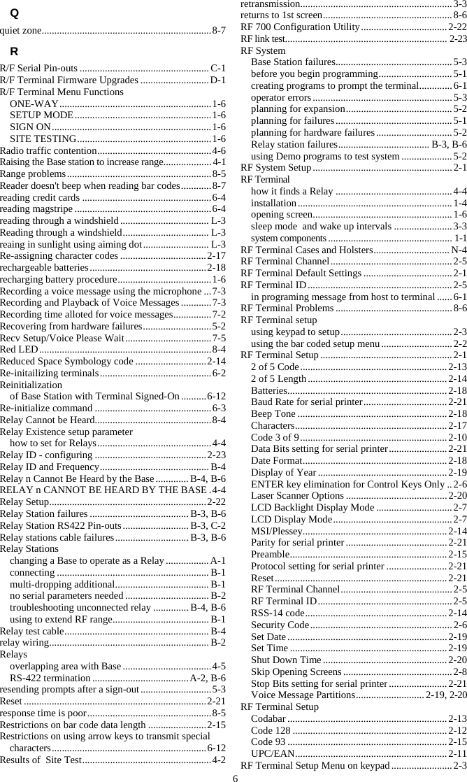 6 Q quiet zone................................................................... 8-7 R R/F Serial Pin-outs ................................................... C-1 R/F Terminal Firmware Upgrades ........................... D-1 R/F Terminal Menu Functions ONE-WAY ............................................................ 1-6 SETUP MODE ...................................................... 1-6 SIGN ON ............................................................... 1-6 SITE TESTING ..................................................... 1-6 Radio traffic contention ............................................. 4-6 Raising the Base station to increase range ................... 4-1 Range problems ......................................................... 8-5 Reader doesn't beep when reading bar codes ............ 8-7 reading credit cards ................................................... 6-4 reading magstripe ...................................................... 6-4 reading through a windshield ................................... L-3 Reading through a windshield .................................. L-3 reaing in sunlight using aiming dot .......................... L-3 Re-assigning character codes .................................. 2-17 rechargeable batteries .............................................. 2-18 recharging battery procedure ..................................... 1-6 Recording a voice message using the microphone ... 7-3 Recording and Playback of Voice Messages ............ 7-3 Recording time alloted for voice messages ............... 7-2 Recovering from hardware failures ........................... 5-2 Recv Setup/Voice Please Wait .................................. 7-5 Red  LED .................................................................... 8-4 Reduced Space Symbology code ............................ 2-14 Re-initailizing terminals ............................................ 6-2 Reinitialization of Base Station with Terminal Signed-On .......... 6-12 Re-initialize command .............................................. 6-3 Relay Cannot be Heard.............................................. 8-4 Relay Existence setup parameter how to set for Relays ............................................. 4-4 Relay ID - configuring ............................................ 2-23 Relay ID and Frequency ........................................... B-4 Relay n Cannot Be Heard by the Base ............. B-4, B-6 RELAY n CANNOT BE HEARD BY THE BASE . 4-4 Relay Setup .............................................................. 2-22 Relay Station failures ....................................... B-3, B-6 Relay Station RS422 Pin-outs .......................... B-3, C-2 Relay stations cable failures ............................. B-3, B-6 Relay Stations changing a Base to operate as a Relay ................. A-1 connecting ............................................................ B-1 multi-dropping additional ..................................... B-1 no serial parameters needed ................................. B-2 troubleshooting unconnected relay .............. B-4, B-6 using to extend RF range ...................................... B-1 Relay test cable ......................................................... B-4 relay wiring ............................................................... B-2 Relays overlapping area with Base ................................... 4-5 RS-422 termination ...................................... A-2, B-6 resending prompts after a sign-out ............................ 5-3 Reset ........................................................................ 2-21 response time is poor ................................................. 8-5 Restrictions on bar code data length ....................... 2-15 Restrictions on using arrow keys to transmit special characters ............................................................. 6-12 Results of  Site Test ................................................... 4-2 retransmission ............................................................ 3-3 returns to 1st screen ................................................... 8-6 RF 700 Configuration Utility .................................. 2-22 RF link test ................................................................ 2-23 RF System Base Station failures .............................................. 5-3 before you begin programming ............................. 5-1 creating programs to prompt the terminal ............. 6-1 operator errors ....................................................... 5-3 planning for expansion .......................................... 5-2 planning for failures .............................................. 5-1 planning for hardware failures .............................. 5-2 Relay station failures .................................... B-3, B-6 using Demo programs to test system .................... 5-2 RF System Setup ....................................................... 2-1 RF Terminal how it finds a Relay .............................................. 4-4 installation ............................................................. 1-4 opening screen ....................................................... 1-6 sleep mode  and wake up intervals ....................... 3-3 system components ................................................. 1-1 RF Terminal Cases and Holsters .............................. N-4 RF Terminal Channel ................................................ 2-5 RF Terminal Default Settings ................................... 2-1 RF Terminal ID ......................................................... 2-5 in programing message from host to terminal ...... 6-1 RF Terminal Problems .............................................. 8-6 RF Terminal setup using keypad to setup ............................................ 2-3 using the bar coded setup menu ............................ 2-2 RF Terminal Setup .................................................... 2-1 2 of 5 Code .......................................................... 2-13 2 of 5 Length ....................................................... 2-14 Batteries ............................................................... 2 -18 Baud Rate for serial printer ................................. 2-21 Beep Tone ........................................................... 2-18 Characters ............................................................ 2-17 Code 3 of 9 .......................................................... 2-10 Data Bits setting for serial printer ....................... 2-21 Date Format ......................................................... 2-18 Display of Year ................................................... 2-19 ENTER key elimination for Control Keys Only .. 2-6 Laser Scanner Options ........................................ 2-20 LCD Backlight Display Mode .............................. 2-7 LCD Display Mode ............................................... 2-7 MSI/Plessey......................................................... 2-14 Parity for serial printer ........................................ 2-21 Preamble .............................................................. 2-15 Protocol setting for serial printer ........................ 2-21 Reset .................................................................... 2-21 RF Terminal Channel ............................................ 2-5 RF Terminal ID ..................................................... 2-5 RSS-14 code ........................................................ 2-14 Security Code ........................................................ 2-6 Set Date ............................................................... 2-19 Set Time .............................................................. 2-19 Shut Down Time ................................................. 2-20 Skip Opening Screens ........................................... 2-8 Stop Bits setting for serial printer ....................... 2-21 Voice Message Partitions ........................... 2-19, 2-20 RF Terminal Setup Codabar ............................................................... 2-13 Code 128 ............................................................. 2-12 Code 93 ............................................................... 2-15 UPC/EAN ............................................................ 2-11 RF Terminal Setup Menu on keypad ........................ 2-3 