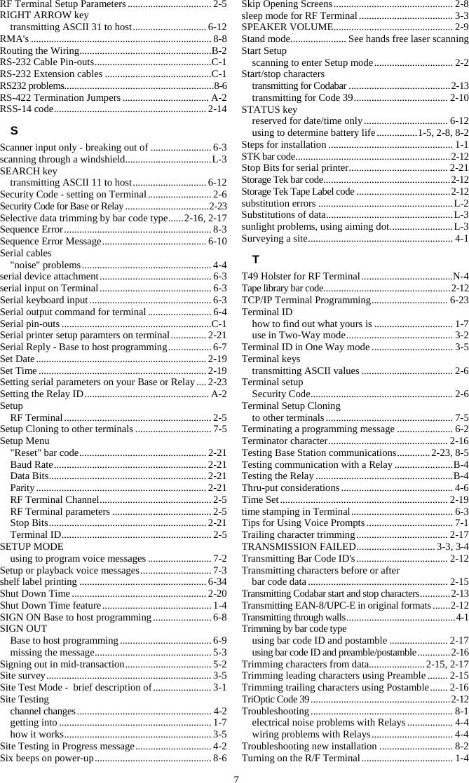 7 RF Terminal Setup Parameters ................................. 2-5 RIGHT ARROW key transmitting ASCII 31 to host ............................. 6-12 RMA's ....................................................................... 8-8 Routing the Wiring .................................................... B-2 RS-232 Cable Pin-outs .............................................. C-1 RS-232 Extension cables .......................................... C-1 RS232 problems........................................................... 8-6 RS-422 Termination Jumpers .................................. A-2 RSS-14 code ............................................................ 2-14 S Scanner input only - breaking out of ........................ 6-3 scanning through a windshield .................................. L-3 SEARCH key transmitting ASCII 11 to host ............................. 6-12 Security Code - setting on Terminal ......................... 2-6 Security Code for Base or Relay ................................. 2-23 Selective data trimming by bar code type ...... 2-16, 2-17 Sequence Error .......................................................... 8-3 Sequence Error Message ......................................... 6-10 Serial cables "noise" problems ................................................... 4-4 serial device attachment ............................................ 6-3 serial input on Terminal ............................................ 6-3 Serial keyboard input ................................................ 6-3 Serial output command for terminal ......................... 6-4 Serial pin-outs ........................................................... C-1 Serial printer setup paramters on terminal .............. 2-21 Serial Reply - Base to host programming ................. 6-7 Set Date ................................................................... 2-19 Set Time .................................................................. 2-19 Setting serial parameters on your Base or Relay .... 2-23 Setting the Relay ID ................................................. A-2 Setup RF Terminal .......................................................... 2-5 Setup Cloning to other terminals .............................. 7-5 Setup Menu "Reset" bar code .................................................. 2-21 Baud Rate ............................................................ 2-21 Data Bits .............................................................. 2-21 Parity ................................................................... 2-21 RF Terminal Channel ............................................ 2-5 RF Terminal parameters ....................................... 2-5 Stop Bits .............................................................. 2-21 Terminal ID ........................................................... 2-5 SETUP MODE using to program voice messages ......................... 7-2 Setup or playback voice messages ............................ 7-3 shelf label printing .................................................. 6-34 Shut Down Time ..................................................... 2-20 Shut Down Time feature ........................................... 1-4 SIGN ON Base to host programming ....................... 6-8 SIGN OUT Base to host programming .................................... 6-9 missing the message .............................................. 5-3 Signing out in mid-transaction .................................. 5-2 Site survey ................................................................. 3-5 Site Test Mode -  brief description of ....................... 3-1 Site Testing channel changes ..................................................... 4-2 getting into ............................................................ 1-7 how it works .......................................................... 3-5 Site Testing in Progress message .............................. 4-2 Six beeps on power-up .............................................. 8-6 Skip Opening Screens ............................................... 2-8 sleep mode for RF Terminal ..................................... 3-3 SPEAKER VOLUME ............................................... 2-9 Stand mode ...................... See hands free laser scanning Start Setup scanning to enter Setup mode ............................... 2-2 Start/stop characters transmitting for Codabar ........................................ 2-13 transmitting for Code 39 ..................................... 2-10 STATUS key reserved for date/time only ................................. 6-12 using to determine battery life ................ 1-5, 2-8, 8-2 Steps for installation ................................................. 1-1 STK bar code ............................................................. 2-12 Stop Bits for serial printer ....................................... 2-21 Storage Tek bar code .................................................. 2-12 Storage Tek Tape Label code ..................................... 2-12 substitution errors ..................................................... L-2 Substitutions of data .................................................. L-3 sunlight problems, using aiming dot ......................... L-3 Surveying a site ......................................................... 4-1 T T49 Holster for RF Terminal ....................................N-4 Tape library bar code .................................................. 2-12 TCP/IP Terminal Programming .............................. 6-23 Terminal ID how to find out what yours is ............................... 1-7 use in Two-Way mode .......................................... 3-2 Terminal ID in One Way mode ................................ 3-5 Terminal keys transmitting ASCII values .................................... 2-6 Terminal setup Security Code ........................................................ 2-6 Terminal Setup Cloning to other terminals .................................................. 7-5 Terminating a programming message ...................... 6-2 Terminator character ............................................... 2-16 Testing Base Station communications ............. 2-23, 8-5 Testing communication with a Relay ....................... B-4 Testing the Relay ...................................................... B-4 Thru-put considerations ............................................ 4-6 Time Set .................................................................. 2-19 time stamping in Terminal ........................................ 6-3 Tips for Using Voice Prompts .................................. 7-1 Trailing character trimming .................................... 2-17 TRANSMISSION FAILED ............................... 3-3, 3-4 Transmitting Bar Code ID's .................................... 2-12 Transmitting characters before or after  bar code data ....................................................... 2-15 Transmitting Codabar start and stop characters ............ 2-13 Transmitting EAN-8/UPC-E in original formats ....... 2-12 Transmitting through walls ........................................... 4-1 Trimming by bar code type using bar code ID and postamble ....................... 2-17 using bar code ID and preamble/postamble ............. 2-16 Trimming characters from data...................... 2-15, 2-17 Trimming leading characters using Preamble ........ 2-15 Trimming trailing characters using Postamble ....... 2-16 TriOptic Code 39 ....................................................... 2-12 Troubleshooting ........................................................ 8-1 electrical noise problems with Relays .................. 4-4 wiring problems with Relays ................................ 4-4 Troubleshooting new installation ............................. 8-2 Turning on the R/F Terminal .................................... 1-4 