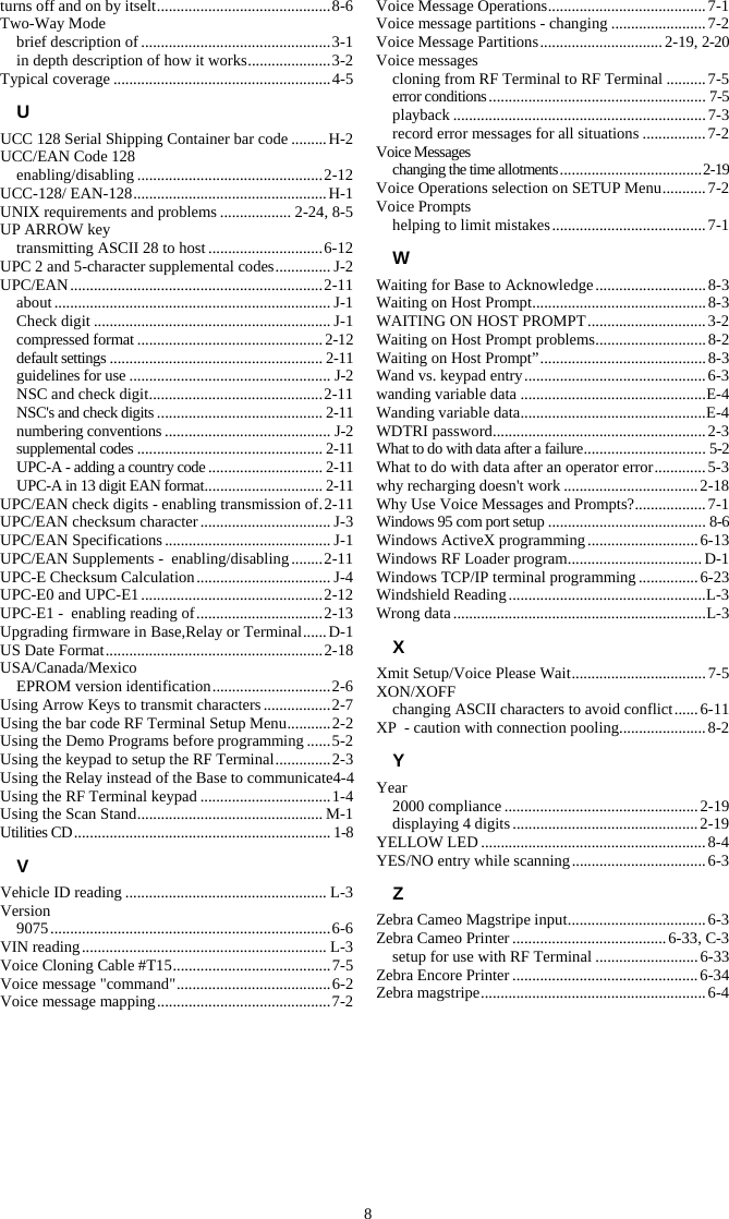 8 turns off and on by itselt ............................................ 8-6 Two-Way Mode brief description of ................................................ 3-1 in depth description of how it works ..................... 3-2 Typical coverage ....................................................... 4-5 U UCC 128 Serial Shipping Container bar code ......... H-2 UCC/EAN Code 128 enabling/disabling ............................................... 2-12 UCC-128/ EAN-128 ................................................. H-1 UNIX requirements and problems .................. 2-24, 8-5 UP ARROW key transmitting ASCII 28 to host ............................. 6-12 UPC 2 and 5-character supplemental codes .............. J-2 UPC/EAN ................................................................ 2-11 about ...................................................................... J-1 Check digit ............................................................ J-1 compressed format ............................................... 2-12 default settings ...................................................... 2-11 guidelines for use ................................................... J-2 NSC and check digit ............................................ 2-11 NSC's and check digits .......................................... 2-11 numbering conventions .......................................... J-2 supplemental codes ............................................... 2-11 UPC-A - adding a country code ............................. 2-11 UPC-A in 13 digit EAN format .............................. 2-11 UPC/EAN check digits - enabling transmission of . 2-11 UPC/EAN checksum character ................................. J-3 UPC/EAN Specifications .......................................... J-1 UPC/EAN Supplements -  enabling/disabling ........ 2-11 UPC-E Checksum Calculation .................................. J-4 UPC-E0 and UPC-E1 .............................................. 2-12 UPC-E1 -  enabling reading of ................................ 2-13 Upgrading firmware in Base,Relay or Terminal ...... D-1 US Date Format ....................................................... 2-18 USA/Canada/Mexico EPROM version identification .............................. 2-6 Using Arrow Keys to transmit characters ................. 2-7 Using the bar code RF Terminal Setup Menu ........... 2-2 Using the Demo Programs before programming ...... 5-2 Using the keypad to setup the RF Terminal .............. 2-3 Using the Relay instead of the Base to communicate4-4 Using the RF Terminal keypad ................................. 1-4 Using the Scan Stand ............................................... M-1 Utilities CD ................................................................. 1-8 V Vehicle ID reading ................................................... L-3 Version 9075 ....................................................................... 6-6 VIN reading .............................................................. L-3 Voice Cloning Cable #T15 ........................................ 7-5 Voice message "command" ....................................... 6-2 Voice message mapping ............................................ 7-2 Voice Message Operations ........................................ 7-1 Voice message partitions - changing ........................ 7-2 Voice Message Partitions ............................... 2-19, 2-20 Voice messages cloning from RF Terminal to RF Terminal .......... 7-5 error conditions ....................................................... 7-5 playback ................................................................ 7-3 record error messages for all situations ................ 7-2 Voice Messages changing the time allotments .................................... 2-19 Voice Operations selection on SETUP Menu ........... 7-2 Voice Prompts helping to limit mistakes ....................................... 7-1 W Waiting for Base to Acknowledge ............................ 8-3 Waiting on Host Prompt ............................................ 8-3 WAITING ON HOST PROMPT .............................. 3-2 Waiting on Host Prompt problems ............................ 8-2 Waiting on Host Prompt&rdquo; .......................................... 8-3 Wand vs. keypad entry .............................................. 6-3 wanding variable data ............................................... E-4 Wanding variable data ............................................... E-4 WDTRI password ...................................................... 2-3 What to do with data after a failure ............................... 5-2 What to do with data after an operator error ............. 5-3 why recharging doesn't work .................................. 2-18 Why Use Voice Messages and Prompts? .................. 7-1 Windows 95 com port setup ........................................ 8-6 Windows ActiveX programming ............................ 6-13 Windows RF Loader program .................................. D-1 Windows TCP/IP terminal programming ............... 6-23 Windshield Reading .................................................. L-3 Wrong data ................................................................ L-3 X Xmit Setup/Voice Please Wait .................................. 7-5 XON/XOFF changing ASCII characters to avoid conflict ...... 6-11 XP  - caution with connection pooling ...................... 8-2 Y Year 2000 compliance ................................................. 2-19 displaying 4 digits ............................................... 2-19 YELLOW LED ......................................................... 8-4 YES/NO entry while scanning .................................. 6-3 Z Zebra Cameo Magstripe input ................................... 6-3 Zebra Cameo Printer ....................................... 6-33, C-3 setup for use with RF Terminal .......................... 6-33 Zebra Encore Printer ............................................... 6-34 Zebra magstripe ......................................................... 6-4  