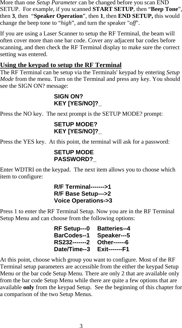  3More than one Setup Parameter can be changed before you scan END SETUP.  For example, if you scanned START SETUP, then &ldquo;Beep Tone&rdquo;, then 3, then  &ldquo;Speaker Operation&rdquo;, then 1, then END SETUP, this would change the beep tone to &ldquo;high&rdquo;, and turn the speaker "off". If you are using a Laser Scanner to setup the RF Terminal, the beam will often cover more than one bar code. Cover any adjacent bar codes before scanning, and then check the RF Terminal display to make sure the correct setting was entered. Using the keypad to setup the RF Terminal The RF Terminal can be setup via the Terminals' keypad by entering Setup Mode from the menu. Turn on the Terminal and press any key. You should see the SIGN ON? message: SIGN ON? KEY [YES/NO]?_ Press the NO key.  The next prompt is the SETUP MODE? prompt: SETUP MODE? KEY [YES/NO]?_ Press the YES key.  At this point, the terminal will ask for a password: SETUP MODE PASSWORD?_ Enter WDTRI on the keypad.  The next item allows you to choose which item to configure: R/F Terminal------->1 R/F Base Setup--->2 Voice Operations->3 Press 1 to enter the RF Terminal Setup. Now you are in the RF Terminal Setup Menu and can choose from the following options: RF Setup---0  Batteries--4 BarCodes--1 Speaker---5 RS232-------2 Other------6 Date/Time--3 Exit-------F1 At this point, choose which group you want to configure. Most of the RF Terminal setup parameters are accessible from the either the keypad Setup Menu or the bar code Setup Menu. There are only 2 that are available only from the bar code Setup Menu while there are quite a few options that are available only from the keypad Setup.  See the beginning of this chapter for a comparison of the two Setup Menus.    
