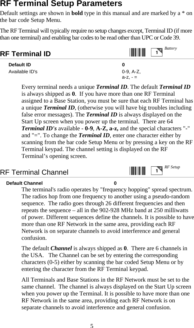  5RF Terminal Setup Parameters Default settings are shown in bold type in this manual and are marked by a * on the bar code Setup Menu. The RF Terminal will typically require no setup changes except, Terminal ID (if more than one terminal) and enabling bar codes to be read other than UPC or Code 39. RF Terminal ID     Default ID  0 Available ID's  0-9, A-Z, a-z, - =   Every terminal needs a unique Terminal ID. The default Terminal ID is always shipped as 0.  If you have more than one RF Terminal assigned to a Base Station, you must be sure that each RF Terminal has a unique Terminal ID, (otherwise you will have big troubles including false error messages). The Terminal ID is always displayed on the Start Up screen when you power up the terminal.  There are 64 Terminal ID's available - 0-9, A-Z, a-z, and the special characters "-" and "=". To change the Terminal ID, enter one character either by scanning from the bar code Setup Menu or by pressing a key on the RF Terminal keypad. The channel setting is displayed on the RF Terminal&rsquo;s opening screen. RF Terminal Channel      Default Channel  0   The terminal's radio operates by "frequency hopping" spread spectrum. The radios hop from one frequency to another using a pseudo-random sequence.  The radio goes through 26 different frequencies and then repeats the sequence &ndash; all in the 902-928 MHz band at 250 milliwatts of power. Different sequences define the channels. It is possible to have more than one RF Network in the same area, providing each RF Network is on separate channels to avoid interference and general confusion.   The default Channel is always shipped as 0.  There are 6 channels in the USA.   The Channel can be set by entering the corresponding characters (0-5) either by scanning the bar coded Setup Menu or by entering the character from the RF Terminal keypad.    All Terminals and Base Stations in the RF Network must be set to the same channel.  The channel is always displayed on the Start Up screen when you power up the Terminal. It is possible to have more than one RF Network in the same area, providing each RF Network is on separate channels to avoid interference and general confusion.   Battery RF Setup 