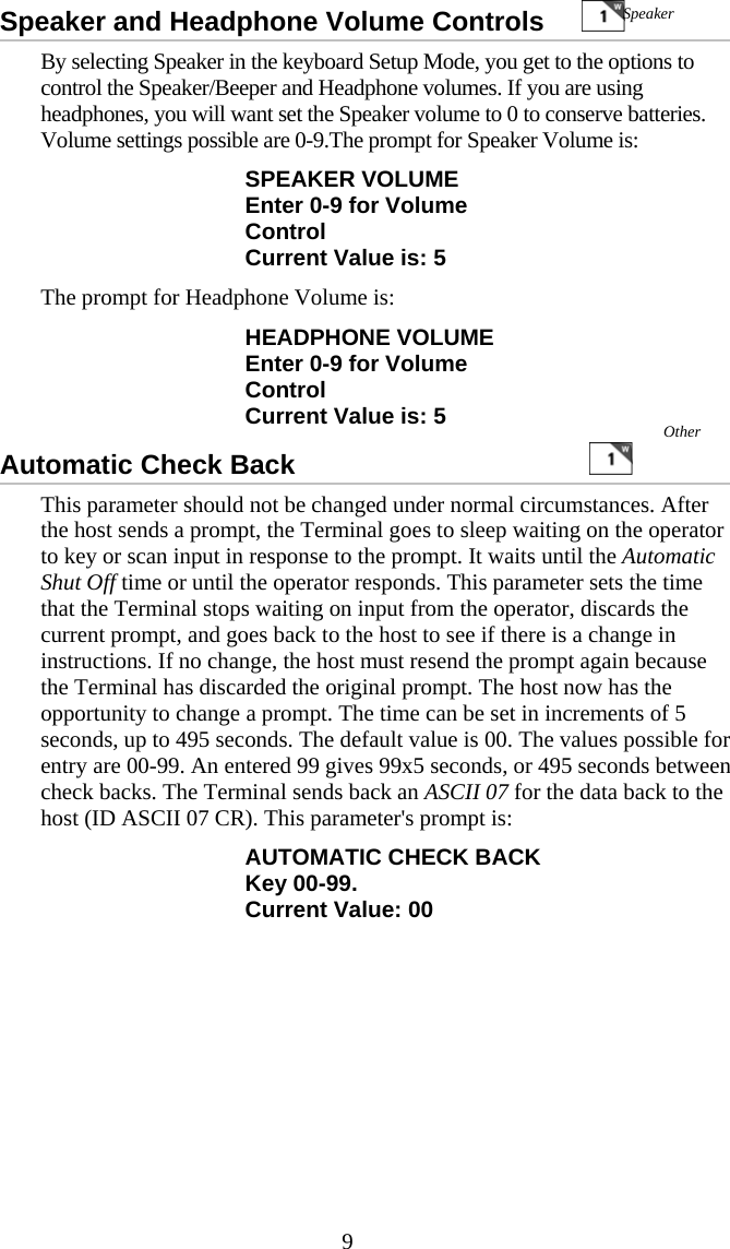  9Speaker and Headphone Volume Controls           By selecting Speaker in the keyboard Setup Mode, you get to the options to control the Speaker/Beeper and Headphone volumes. If you are using headphones, you will want set the Speaker volume to 0 to conserve batteries. Volume settings possible are 0-9.The prompt for Speaker Volume is: SPEAKER VOLUME Enter 0-9 for Volume Control Current Value is: 5 The prompt for Headphone Volume is: HEADPHONE VOLUME Enter 0-9 for Volume Control Current Value is: 5 Automatic Check Back                                           This parameter should not be changed under normal circumstances. After the host sends a prompt, the Terminal goes to sleep waiting on the operator to key or scan input in response to the prompt. It waits until the Automatic Shut Off time or until the operator responds. This parameter sets the time that the Terminal stops waiting on input from the operator, discards the current prompt, and goes back to the host to see if there is a change in instructions. If no change, the host must resend the prompt again because the Terminal has discarded the original prompt. The host now has the opportunity to change a prompt. The time can be set in increments of 5 seconds, up to 495 seconds. The default value is 00. The values possible for entry are 00-99. An entered 99 gives 99x5 seconds, or 495 seconds between check backs. The Terminal sends back an ASCII 07 for the data back to the host (ID ASCII 07 CR). This parameter's prompt is: AUTOMATIC CHECK BACK Key 00-99. Current Value: 00 Speaker Other 