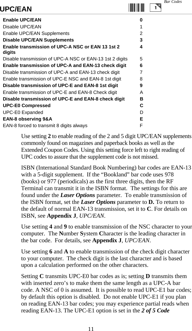  11UPC/EAN                                                  Enable UPC/EAN  0 Disable UPC/EAN  1 Enable UPC/EAN Supplements  2 Disable UPC/EAN Supplements  3 Enable transmission of UPC-A NSC or EAN 13 1st 2 digits  4 Disable transmission of UPC-A NSC or EAN-13 1st 2 digits  5 Enable transmission of UPC-A and EAN-13 check digit  6 Disable transmission of UPC-A and EAN-13 check digit  7 Enable transmission of UPC-E NSC and EAN-8 1st digit  8 Disable transmission of UPC-E and EAN-8 1st digit  9 Enable transmission of UPC-E and EAN-8 Check digit  A Disable transmission of UPC-E and EAN-8 check digit  B UPC-E0 Compressed  C UPC-E0 Expanded  D EAN-8 observing 9&amp;A  E EAN-8 forced to transmit 8 digits always  F   Use setting 2 to enable reading of the 2 and 5 digit UPC/EAN supplements commonly found on magazines and paperback books as well as the Extended Coupon Codes. Using this setting force left to right reading of UPC codes to assure that the supplement code is not missed.   ISBN (International Standard Book Numbering) bar codes are EAN-13 with a 5-digit supplement.  If the &ldquo;Bookland&rdquo; bar code uses 978 (books) or 977 (periodicals) as the first three digits, then the RF Terminal can transmit it in the ISBN format.  The settings for this are found under the Laser Options parameter.  To enable transmission of the ISBN format, set the Laser Options parameter to D. To return to the default of normal EAN-13 transmission, set it to C. For details on ISBN, see Appendix J, UPC/EAN.   Use setting 4 and 9 to enable transmission of the NSC character to your computer.  The Number System Character is the leading character in the bar code.  For details, see Appendix J, UPC/EAN.   Use setting 6 and A to enable transmission of the check digit character to your computer.  The check digit is the last character and is based upon a calculation performed on the other characters.   Setting C transmits UPC-E0 bar codes as is; setting D transmits them with inserted zero&rsquo;s to make them the same length as a UPC-A bar code. A NSC of 0 is assumed.  It is possible to read UPC-E1 bar codes; by default this option is disabled.  Do not enable UPC-E1 if you plan on reading EAN-13 bar codes; you may experience partial reads when reading EAN-13. The UPC-E1 option is set in the 2 of 5 Code Bar Codes 