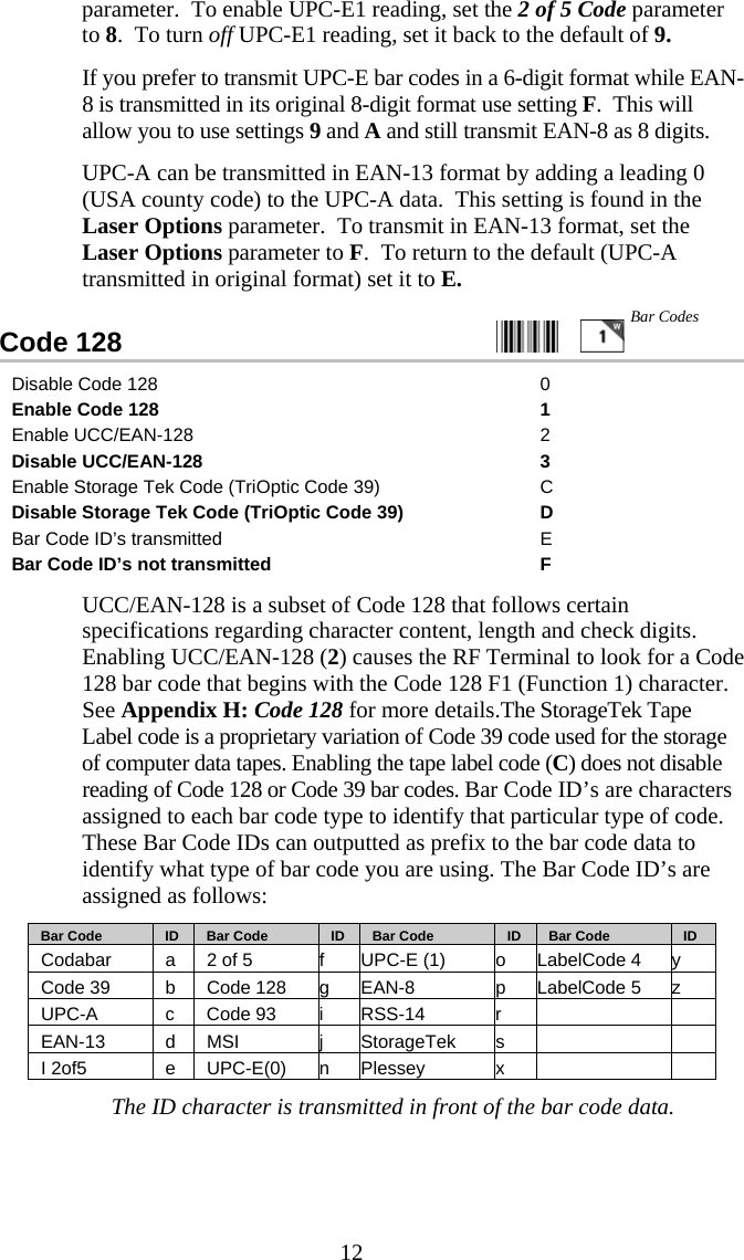  12parameter.  To enable UPC-E1 reading, set the 2 of 5 Code parameter to 8.  To turn off UPC-E1 reading, set it back to the default of 9.   If you prefer to transmit UPC-E bar codes in a 6-digit format while EAN-8 is transmitted in its original 8-digit format use setting F.  This will allow you to use settings 9 and A and still transmit EAN-8 as 8 digits.   UPC-A can be transmitted in EAN-13 format by adding a leading 0 (USA county code) to the UPC-A data.  This setting is found in the Laser Options parameter.  To transmit in EAN-13 format, set the Laser Options parameter to F.  To return to the default (UPC-A transmitted in original format) set it to E. Code 128                                                   Disable Code 128  0 Enable Code 128  1 Enable UCC/EAN-128  2 Disable UCC/EAN-128  3 Enable Storage Tek Code (TriOptic Code 39)  C Disable Storage Tek Code (TriOptic Code 39)  D Bar Code ID&rsquo;s transmitted  E Bar Code ID&rsquo;s not transmitted  F   UCC/EAN-128 is a subset of Code 128 that follows certain specifications regarding character content, length and check digits.  Enabling UCC/EAN-128 (2) causes the RF Terminal to look for a Code 128 bar code that begins with the Code 128 F1 (Function 1) character.  See Appendix H: Code 128 for more details.The StorageTek Tape Label code is a proprietary variation of Code 39 code used for the storage of computer data tapes. Enabling the tape label code (C) does not disable reading of Code 128 or Code 39 bar codes. Bar Code ID&rsquo;s are characters assigned to each bar code type to identify that particular type of code. These Bar Code IDs can outputted as prefix to the bar code data to identify what type of bar code you are using. The Bar Code ID&rsquo;s are assigned as follows:    Bar Code     ID      Bar Code     ID      Bar Code     ID     Bar Code     ID Codabar  a  2 of 5  f  UPC-E (1)  o  LabelCode 4  y Code 39  b Code 128 g EAN-8  p LabelCode 5 z UPC-A c Code 93 i RSS-14  r    EAN-13 d MSI j StorageTek s    I 2of5  e UPC-E(0) n Plessey  x    The ID character is transmitted in front of the bar code data. Bar Codes 