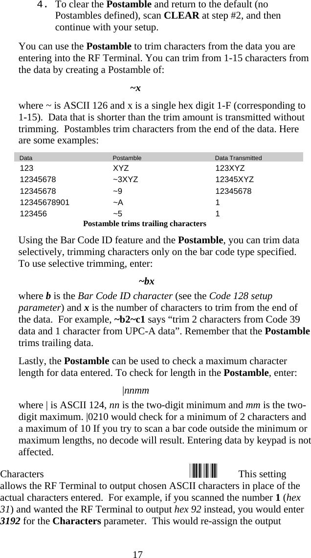  174. To clear the Postamble and return to the default (no Postambles defined), scan CLEAR at step #2, and then continue with your setup.   You can use the Postamble to trim characters from the data you are entering into the RF Terminal. You can trim from 1-15 characters from the data by creating a Postamble of: ~x where ~ is ASCII 126 and x is a single hex digit 1-F (corresponding to 1-15).  Data that is shorter than the trim amount is transmitted without trimming.  Postambles trim characters from the end of the data. Here are some examples:    Data     Postamble     Data Transmitted 123 XYZ  123XYZ 12345678 ~3XYZ  12345XYZ 12345678 ~9  12345678 12345678901 ~A  1 123456 ~5  1 Postamble trims trailing characters   Using the Bar Code ID feature and the Postamble, you can trim data selectively, trimming characters only on the bar code type specified.  To use selective trimming, enter: ~bx where b is the Bar Code ID character (see the Code 128 setup parameter) and x is the number of characters to trim from the end of the data.  For example, ~b2~c1 says &ldquo;trim 2 characters from Code 39 data and 1 character from UPC-A data&rdquo;. Remember that the Postamble trims trailing data.   Lastly, the Postamble can be used to check a maximum character length for data entered. To check for length in the Postamble, enter: |nnmm where | is ASCII 124, nn is the two-digit minimum and mm is the two-digit maximum. |0210 would check for a minimum of 2 characters and a maximum of 10 If you try to scan a bar code outside the minimum or maximum lengths, no decode will result. Entering data by keypad is not affected. Characters                                                         This setting allows the RF Terminal to output chosen ASCII characters in place of the actual characters entered.  For example, if you scanned the number 1 (hex 31) and wanted the RF Terminal to output hex 92 instead, you would enter 3192 for the Characters parameter.  This would re-assign the output 