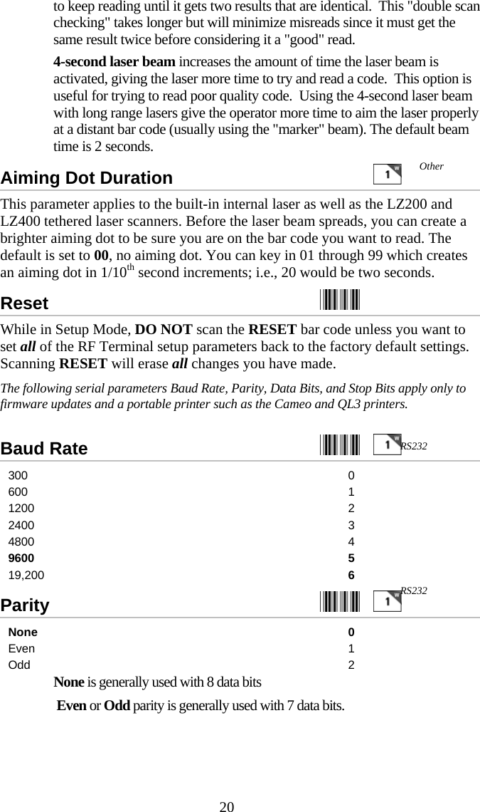  20to keep reading until it gets two results that are identical.  This "double scan checking" takes longer but will minimize misreads since it must get the same result twice before considering it a "good" read.   4-second laser beam increases the amount of time the laser beam is activated, giving the laser more time to try and read a code.  This option is useful for trying to read poor quality code.  Using the 4-second laser beam with long range lasers give the operator more time to aim the laser properly at a distant bar code (usually using the "marker" beam). The default beam time is 2 seconds.  Aiming Dot Duration      This parameter applies to the built-in internal laser as well as the LZ200 and LZ400 tethered laser scanners. Before the laser beam spreads, you can create a brighter aiming dot to be sure you are on the bar code you want to read. The default is set to 00, no aiming dot. You can key in 01 through 99 which creates an aiming dot in 1/10th second increments; i.e., 20 would be two seconds. Reset    While in Setup Mode, DO NOT scan the RESET bar code unless you want to set all of the RF Terminal setup parameters back to the factory default settings.  Scanning RESET will erase all changes you have made. The following serial parameters Baud Rate, Parity, Data Bits, and Stop Bits apply only to firmware updates and a portable printer such as the Cameo and QL3 printers.    Baud Rate     300 0 600 1 1200 2 2400 3 4800 4 9600 5 19,200  6 Parity     None 0 Even 1 Odd 2   None is generally used with 8 data bits    Even or Odd parity is generally used with 7 data bits. RS232 RS232 Other 