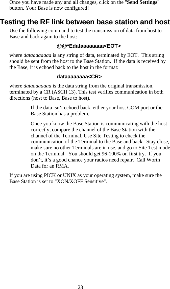  23Once you have made any and all changes, click on the "Send Settings" button. Your Base is now configured! Testing the RF link between base station and host Use the following command to test the transmission of data from host to Base and back again to the host: @@*Edataaaaaaaa<EOT> where dataaaaaaaa is any string of data, terminated by EOT.  This string should be sent from the host to the Base Station.  If the data is received by the Base, it is echoed back to the host in the format: dataaaaaaaa<CR> where dataaaaaaaa is the data string from the original transmission, terminated by a CR (ASCII 13). This test verifies communication in both directions (host to Base, Base to host).   If the data isn&rsquo;t echoed back, either your host COM port or the Base Station has a problem.    Once you know the Base Station is communicating with the host correctly, compare the channel of the Base Station with the channel of the Terminal. Use Site Testing to check the communication of the Terminal to the Base and back.  Stay close, make sure no other Terminals are in use, and go to Site Test mode on the Terminal.  You should get 96-100% on first try.  If you don&rsquo;t, it&rsquo;s a good chance your radios need repair.  Call Worth Data for an RMA. If you are using PICK or UNIX as your operating system, make sure the Base Station is set to "XON/XOFF Sensitive". 