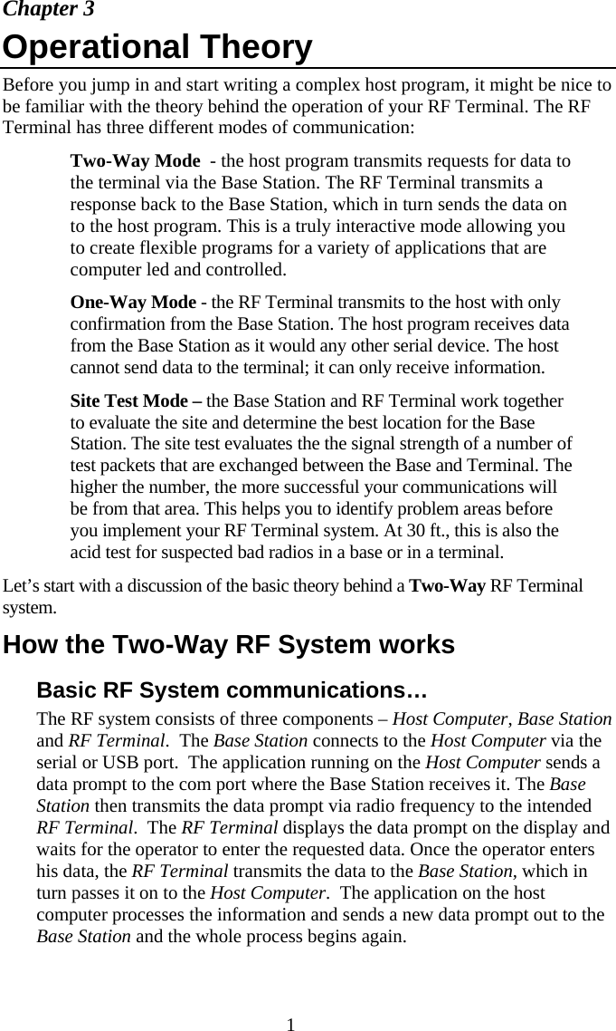  1Chapter 3 Operational Theory  Before you jump in and start writing a complex host program, it might be nice to be familiar with the theory behind the operation of your RF Terminal. The RF Terminal has three different modes of communication:   Two-Way Mode  - the host program transmits requests for data to the terminal via the Base Station. The RF Terminal transmits a response back to the Base Station, which in turn sends the data on to the host program. This is a truly interactive mode allowing you to create flexible programs for a variety of applications that are computer led and controlled.   One-Way Mode - the RF Terminal transmits to the host with only confirmation from the Base Station. The host program receives data from the Base Station as it would any other serial device. The host cannot send data to the terminal; it can only receive information.   Site Test Mode &ndash; the Base Station and RF Terminal work together to evaluate the site and determine the best location for the Base Station. The site test evaluates the the signal strength of a number of test packets that are exchanged between the Base and Terminal. The higher the number, the more successful your communications will be from that area. This helps you to identify problem areas before you implement your RF Terminal system. At 30 ft., this is also the acid test for suspected bad radios in a base or in a terminal. Let&rsquo;s start with a discussion of the basic theory behind a Two-Way RF Terminal system. How the Two-Way RF System works Basic RF System communications&hellip; The RF system consists of three components &ndash; Host Computer, Base Station and RF Terminal.  The Base Station connects to the Host Computer via the serial or USB port.  The application running on the Host Computer sends a data prompt to the com port where the Base Station receives it. The Base Station then transmits the data prompt via radio frequency to the intended RF Terminal.  The RF Terminal displays the data prompt on the display and waits for the operator to enter the requested data. Once the operator enters his data, the RF Terminal transmits the data to the Base Station, which in turn passes it on to the Host Computer.  The application on the host computer processes the information and sends a new data prompt out to the Base Station and the whole process begins again. 