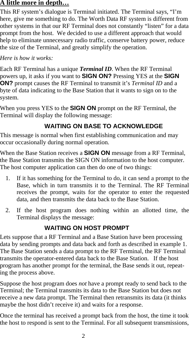  2A little more in depth&hellip; This RF system&rsquo;s dialogue is Terminal initiated. The Terminal says, &ldquo;I&rsquo;m here, give me something to do. The Worth Data RF system is different from other systems in that our RF Terminal does not constantly &ldquo;listen&rdquo; for a data prompt from the host.  We decided to use a different approach that would help to eliminate unnecessary radio traffic, conserve battery power, reduce the size of the Terminal, and greatly simplify the operation. Here is how it works:  Each RF Terminal has a unique Terminal ID. When the RF Terminal powers up, it asks if you want to SIGN ON? Pressing YES at the SIGN ON? prompt causes the RF Terminal to transmit it&rsquo;s Terminal ID and a byte of data indicating to the Base Station that it wants to sign on to the system.  When you press YES to the SIGN ON prompt on the RF Terminal, the Terminal will display the following message: WAITING ON BASE TO ACKNOWLEDGE This message is normal when first establishing communication and may occur occasionally during normal operation. When the Base Station receives a SIGN ON message from a RF Terminal, the Base Station transmits the SIGN ON information to the host computer. The host computer application can then do one of two things:  1. If it has something for the Terminal to do, it can send a prompt to the Base, which in turn transmits it to the Terminal. The RF Terminal receives the prompt, waits for the operator to enter the requested data, and then transmits the data back to the Base Station.  2. If the host program does nothing within an allotted time, the Terminal displays the message: WAITING ON HOST PROMPT Lets suppose that a RF Terminal and a Base Station have been processing data by sending prompts and data back and forth as described in example 1.  The Base Station sends a data prompt to the RF Terminal, the RF Terminal transmits the operator-entered data back to the Base Station.   If the host program has another prompt for the terminal, the Base sends it out, repeat-ing the process above. Suppose the host program does not have a prompt ready to send back to the Terminal; the Terminal transmits its data to the Base Station but does not receive a new data prompt. The Terminal then retransmits its data (it thinks maybe the host didn&rsquo;t receive it) and waits for a response.  Once the terminal has received a prompt back from the host, the time it took the host to respond is sent to the Terminal. For all subsequent transmissions, 