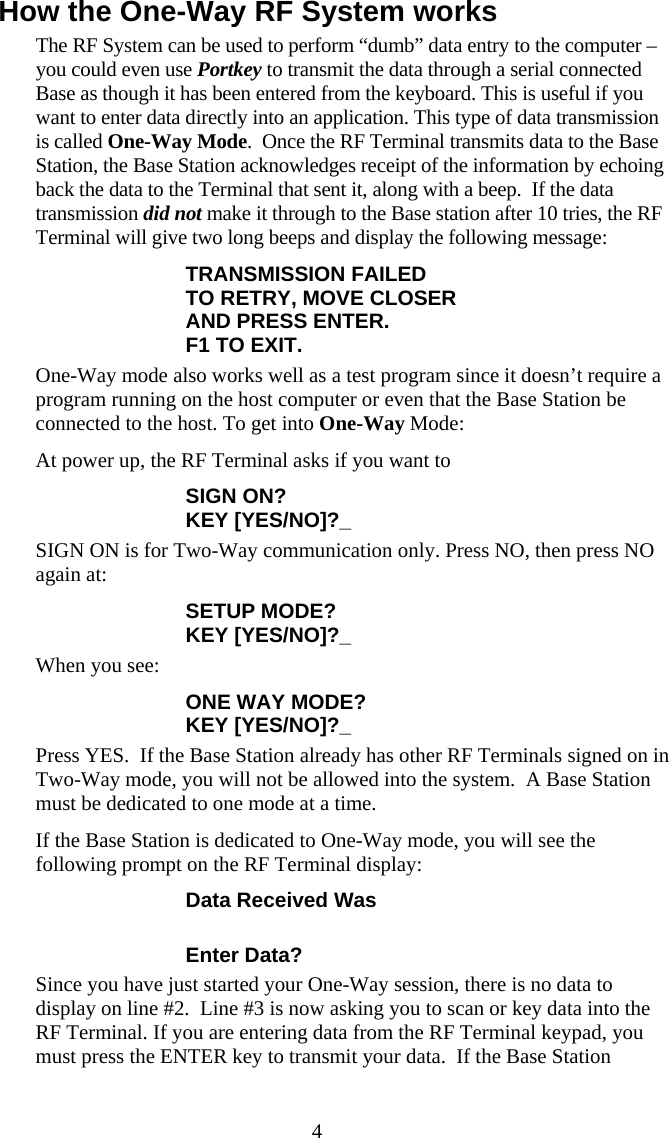  4How the One-Way RF System works The RF System can be used to perform &ldquo;dumb&rdquo; data entry to the computer &ndash; you could even use Portkey to transmit the data through a serial connected Base as though it has been entered from the keyboard. This is useful if you want to enter data directly into an application. This type of data transmission is called One-Way Mode.  Once the RF Terminal transmits data to the Base Station, the Base Station acknowledges receipt of the information by echoing back the data to the Terminal that sent it, along with a beep.  If the data transmission did not make it through to the Base station after 10 tries, the RF Terminal will give two long beeps and display the following message: TRANSMISSION FAILED TO RETRY, MOVE CLOSER AND PRESS ENTER. F1 TO EXIT. One-Way mode also works well as a test program since it doesn&rsquo;t require a program running on the host computer or even that the Base Station be connected to the host. To get into One-Way Mode: At power up, the RF Terminal asks if you want to  SIGN ON? KEY [YES/NO]?_ SIGN ON is for Two-Way communication only. Press NO, then press NO again at: SETUP MODE?  KEY [YES/NO]?_ When you see: ONE WAY MODE?  KEY [YES/NO]?_ Press YES.  If the Base Station already has other RF Terminals signed on in Two-Way mode, you will not be allowed into the system.  A Base Station must be dedicated to one mode at a time. If the Base Station is dedicated to One-Way mode, you will see the following prompt on the RF Terminal display: Data Received Was  Enter Data? Since you have just started your One-Way session, there is no data to display on line #2.  Line #3 is now asking you to scan or key data into the RF Terminal. If you are entering data from the RF Terminal keypad, you must press the ENTER key to transmit your data.  If the Base Station 