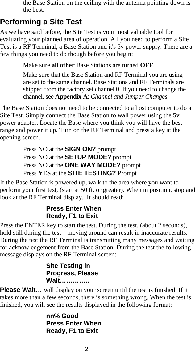  2the Base Station on the ceiling with the antenna pointing down is the best. Performing a Site Test As we have said before, the Site Test is your most valuable tool for evaluating your planned area of operation. All you need to perform a Site Test is a RF Terminal, a Base Station and it's 5v power supply. There are a few things you need to do though before you begin:   Make sure all other Base Stations are turned OFF.   Make sure that the Base Station and RF Terminal you are using are set to the same channel. Base Stations and RF Terminals are shipped from the factory set channel 0. If you need to change the channel, see Appendix A; Channel and Jumper Changes.  The Base Station does not need to be connected to a host computer to do a Site Test. Simply connect the Base Station to wall power using the 5v power adapter. Locate the Base where you think you will have the best range and power it up. Turn on the RF Terminal and press a key at the opening screen.     Press NO at the SIGN ON? prompt   Press NO at the SETUP MODE? prompt   Press NO at the ONE WAY MODE? prompt   Press YES at the SITE TESTING? Prompt If the Base Station is powered up, walk to the area where you want to perform your first test, (start at 50 ft. or greater). When in position, stop and look at the RF Terminal display.  It should read: Press Enter When Ready, F1 to Exit Press the ENTER key to start the test. During the test, (about 2 seconds), hold still during the test &ndash; moving around can result in inaccurate results. During the test the RF Terminal is transmitting many messages and waiting for acknowledgement from the Base Station. During the test the following message displays on the RF Terminal screen: Site Testing in Progress, Please Wait&hellip;&hellip;&hellip;&hellip;.. Please Wait&hellip; will display on your screen until the test is finished. If it takes more than a few seconds, there is something wrong. When the test is finished, you will see the results displayed in the following format: nn% Good Press Enter When Ready, F1 to Exit 