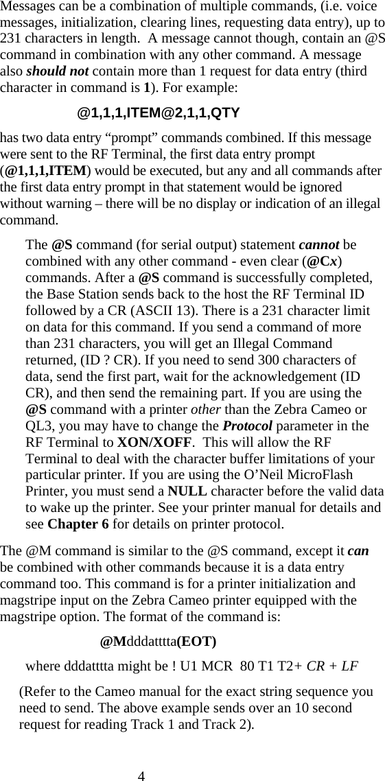 4   Messages can be a combination of multiple commands, (i.e. voice messages, initialization, clearing lines, requesting data entry), up to 231 characters in length.  A message cannot though, contain an @S command in combination with any other command. A message also should not contain more than 1 request for data entry (third character in command is 1). For example: @1,1,1,ITEM@2,1,1,QTY has two data entry &ldquo;prompt&rdquo; commands combined. If this message were sent to the RF Terminal, the first data entry prompt (@1,1,1,ITEM) would be executed, but any and all commands after the first data entry prompt in that statement would be ignored without warning &ndash; there will be no display or indication of an illegal command.   The @S command (for serial output) statement cannot be combined with any other command - even clear (@Cx) commands. After a @S command is successfully completed, the Base Station sends back to the host the RF Terminal ID followed by a CR (ASCII 13). There is a 231 character limit on data for this command. If you send a command of more than 231 characters, you will get an Illegal Command returned, (ID ? CR). If you need to send 300 characters of data, send the first part, wait for the acknowledgement (ID CR), and then send the remaining part. If you are using the @S command with a printer other than the Zebra Cameo or QL3, you may have to change the Protocol parameter in the RF Terminal to XON/XOFF.  This will allow the RF Terminal to deal with the character buffer limitations of your particular printer. If you are using the O&rsquo;Neil MicroFlash Printer, you must send a NULL character before the valid data to wake up the printer. See your printer manual for details and see Chapter 6 for details on printer protocol.   The @M command is similar to the @S command, except it can be combined with other commands because it is a data entry command too. This command is for a printer initialization and magstripe input on the Zebra Cameo printer equipped with the magstripe option. The format of the command is:                             @Mdddatttta(EOT) where dddatttta might be ! U1 MCR  80 T1 T2+ CR + LF (Refer to the Cameo manual for the exact string sequence you need to send. The above example sends over an 10 second request for reading Track 1 and Track 2). 