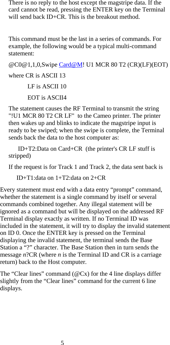  5 There is no reply to the host except the magstripe data. If the card cannot be read, pressing the ENTER key on the Terminal will send back ID+CR. This is the breakout method.  This command must be the last in a series of commands. For example, the following would be a typical multi-command statement: @C0@1,1,0,Swipe Card@M! U1 MCR 80 T2 (CR)(LF)(EOT) where CR is ASCII 13             LF is ASCII 10             EOT is ASCII4 The statement causes the RF Terminal to transmit the string        "!U1 MCR 80 T2 CR LF"  to the Cameo printer. The printer then wakes up and blinks to indicate the magstripe input is ready to be swiped; when the swipe is complete, the Terminal sends back the data to the host computer as:       ID+T2:Data on Card+CR  (the printer's CR LF stuff is stripped) If the request is for Track 1 and Track 2, the data sent back is      ID+T1:data on 1+T2:data on 2+CR   Every statement must end with a data entry &ldquo;prompt&rdquo; command, whether the statement is a single command by itself or several commands combined together. Any illegal statement will be ignored as a command but will be displayed on the addressed RF Terminal display exactly as written. If no Terminal ID was included in the statement, it will try to display the invalid statement on ID 0. Once the ENTER key is pressed on the Terminal displaying the invalid statement, the terminal sends the Base Station a &ldquo;?&rdquo; character. The Base Station then in turn sends the message n?CR (where n is the Terminal ID and CR is a carriage return) back to the Host computer.     The &ldquo;Clear lines&rdquo; command (@Cx) for the 4 line displays differ slightly from the &ldquo;Clear lines&rdquo; command for the current 6 line displays.   