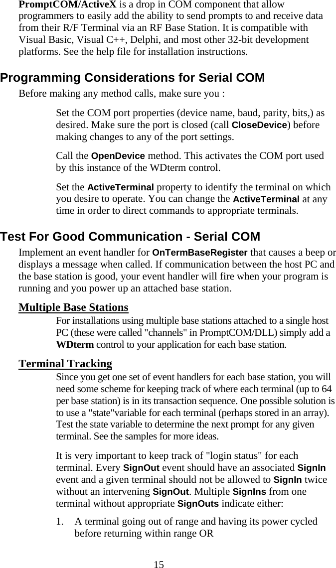  15 PromptCOM/ActiveX is a drop in COM component that allow programmers to easily add the ability to send prompts to and receive data from their R/F Terminal via an RF Base Station. It is compatible with Visual Basic, Visual C++, Delphi, and most other 32-bit development platforms. See the help file for installation instructions. Programming Considerations for Serial COM Before making any method calls, make sure you :   Set the COM port properties (device name, baud, parity, bits,) as desired. Make sure the port is closed (call CloseDevice) before making changes to any of the port settings.   Call the OpenDevice method. This activates the COM port used by this instance of the WDterm control.    Set the ActiveTerminal property to identify the terminal on which you desire to operate. You can change the ActiveTerminal at any time in order to direct commands to appropriate terminals. Test For Good Communication - Serial COM Implement an event handler for OnTermBaseRegister that causes a beep or displays a message when called. If communication between the host PC and the base station is good, your event handler will fire when your program is running and you power up an attached base station. Multiple Base Stations   For installations using multiple base stations attached to a single host PC (these were called "channels" in PromptCOM/DLL) simply add a WDterm control to your application for each base station. Terminal Tracking   Since you get one set of event handlers for each base station, you will need some scheme for keeping track of where each terminal (up to 64 per base station) is in its transaction sequence. One possible solution is to use a "state"variable for each terminal (perhaps stored in an array). Test the state variable to determine the next prompt for any given terminal. See the samples for more ideas.    It is very important to keep track of "login status" for each terminal. Every SignOut event should have an associated SignIn event and a given terminal should not be allowed to SignIn twice without an intervening SignOut. Multiple SignIns from one terminal without appropriate SignOuts indicate either: 1. A terminal going out of range and having its power cycled before returning within range OR 