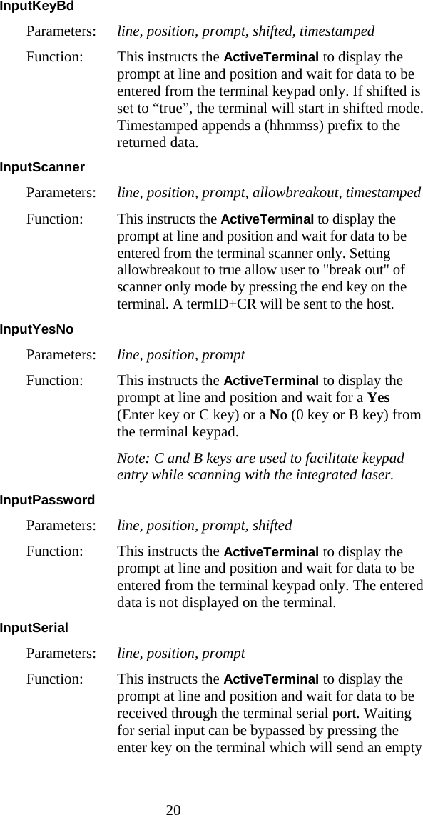  20 InputKeyBd  Parameters:  line, position, prompt, shifted, timestamped Function:  This instructs the ActiveTerminal to display the prompt at line and position and wait for data to be entered from the terminal keypad only. If shifted is set to &ldquo;true&rdquo;, the terminal will start in shifted mode. Timestamped appends a (hhmmss) prefix to the returned data. InputScanner  Parameters:  line, position, prompt, allowbreakout, timestamped Function: This instructs the ActiveTerminal to display the prompt at line and position and wait for data to be entered from the terminal scanner only. Setting allowbreakout to true allow user to "break out" of scanner only mode by pressing the end key on the terminal. A termID+CR will be sent to the host. InputYesNo  Parameters:  line, position, prompt Function:  This instructs the ActiveTerminal to display the prompt at line and position and wait for a Yes (Enter key or C key) or a No (0 key or B key) from the terminal keypad.  Note: C and B keys are used to facilitate keypad entry while scanning with the integrated laser. InputPassword  Parameters:  line, position, prompt, shifted Function:  This instructs the ActiveTerminal to display the prompt at line and position and wait for data to be entered from the terminal keypad only. The entered data is not displayed on the terminal. InputSerial  Parameters:  line, position, prompt Function:  This instructs the ActiveTerminal to display the prompt at line and position and wait for data to be received through the terminal serial port. Waiting for serial input can be bypassed by pressing the enter key on the terminal which will send an empty 