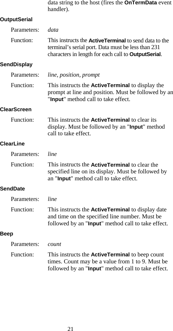  21 data string to the host (fires the OnTermData event handler). OutputSerial  Parameters:  data Function:  This instructs the ActiveTerminal to send data to the terminal&rsquo;s serial port. Data must be less than 231 characters in length for each call to OutputSerial.  SendDisplay  Parameters:  line, position, prompt Function:  This instructs the ActiveTerminal to display the  prompt at line and position. Must be followed by an "Input" method call to take effect. ClearScreen  Function:  This instructs the ActiveTerminal to clear its display. Must be followed by an "Input" method call to take effect. ClearLine  Parameters:  line Function:  This instructs the ActiveTerminal to clear the specified line on its display. Must be followed by an "Input" method call to take effect. SendDate  Parameters:  line Function:  This instructs the ActiveTerminal to display date and time on the specified line number. Must be followed by an "Input" method call to take effect. Beep  Parameters:  count Function:  This instructs the ActiveTerminal to beep count times. Count may be a value from 1 to 9. Must be followed by an "Input" method call to take effect. 