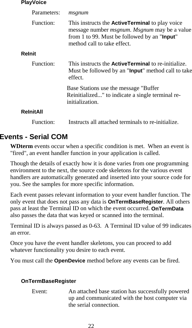  22 PlayVoice  Parameters:  msgnum Function:  This instructs the ActiveTerminal to play voice message number msgnum. Msgnum may be a value from 1 to 99. Must be followed by an "Input" method call to take effect. ReInit  Function:  This instructs the ActiveTerminal to re-initialize. Must be followed by an "Input" method call to take effect.    Base Stations use the message "Buffer Reinitialized..." to indicate a single terminal re-initialization. ReInitAll  Function:  Instructs all attached terminals to re-initialize. Events - Serial COM WDterm events occur when a specific condition is met.  When an event is "fired", an event handler function in your application is called.  Though the details of exactly how it is done varies from one programming environment to the next, the source code skeletons for the various event handlers are automatically generated and inserted into your source code for you. See the samples for more specific information. Each event passes relevant information to your event handler function. The only event that does not pass any data is OnTermBaseRegister. All others pass at least the Terminal ID on which the event occurred. OnTermData also passes the data that was keyed or scanned into the terminal. Terminal ID is always passed as 0-63.  A Terminal ID value of 99 indicates an error. Once you have the event handler skeletons, you can proceed to add whatever functionality you desire to each event. You must call the OpenDevice method before any events can be fired.  OnTermBaseRegister  Event:  An attached base station has successfully powered up and communicated with the host computer via the serial connection. 