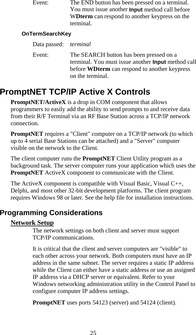  25 Event:  The END button has been pressed on a terminal. You must issue another Input method call before WDterm can respond to another keypress on the terminal. OnTermSearchKey  Data passed:  terminal Event:  The SEARCH button has been pressed on a terminal. You must issue another Input method call before WDterm can respond to another keypress on the terminal. PromptNET TCP/IP Active X Controls PromptNET/ActiveX is a drop in COM component that allows programmers to easily add the ability to send prompts to and receive data from their R/F Terminal via an RF Base Station across a TCP/IP network connection.  PromptNET requires a "Client" computer on a TCP/IP network (to which up to 4 serial Base Stations can be attached) and a "Server" computer visible on the network to the Client.  The client computer runs the PromptNET Client Utility program as a background task. The server computer runs your application which uses the PromptNET ActiveX component to communicate with the Client. The ActiveX component is compatible with Visual Basic, Visual C++, Delphi, and most other 32-bit development platforms. The client program requires Windows 98 or later. See the help file for installation instructions. Programming Considerations Network Setup   The network settings on both client and server must support TCP/IP communications.   It is critical that the client and server computers are "visible" to each other across your network. Both computers must have an IP address in the same subnet. The server requires a static IP address while the Client can either have a static address or use an assigned IP address via a DHCP server or equivalent. Refer to your Windows networking administration utility in the Control Panel to configure computer IP address settings.   PromptNET uses ports 54123 (server) and 54124 (client). 