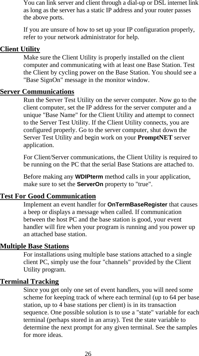  26   You can link server and client through a dial-up or DSL internet link as long as the server has a static IP address and your router passes the above ports.   If you are unsure of how to set up your IP configuration properly, refer to your network administrator for help. Client Utility   Make sure the Client Utility is properly installed on the client computer and communicating with at least one Base Station. Test the Client by cycling power on the Base Station. You should see a "Base SignOn" message in the monitor window. Server Communications   Run the Server Test Utility on the server computer. Now go to the client computer, set the IP address for the server computer and a unique "Base Name" for the Client Utility and attempt to connect to the Server Test Utility. If the Client Utility connects, you are configured properly. Go to the server computer, shut down the Server Test Utility and begin work on your PromptNET server application.   For Client/Server communications, the Client Utility is required to be running on the PC that the serial Base Stations are attached to.   Before making any WDIPterm method calls in your application, make sure to set the ServerOn property to "true". Test For Good Communication   Implement an event handler for OnTermBaseRegister that causes a beep or displays a message when called. If communication between the host PC and the base station is good, your event handler will fire when your program is running and you power up an attached base station. Multiple Base Stations    For installations using multiple base stations attached to a single client PC, simply use the four "channels" provided by the Client Utility program.  Terminal Tracking   Since you get only one set of event handlers, you will need some scheme for keeping track of where each terminal (up to 64 per base station, up to 4 base stations per client) is in its transaction sequence. One possible solution is to use a "state" variable for each terminal (perhaps stored in an array). Test the state variable to determine the next prompt for any given terminal. See the samples for more ideas. 
