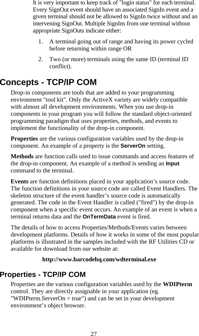  27   It is very important to keep track of "login status" for each terminal. Every SignOut event should have an associated SignIn event and a given terminal should not be allowed to SignIn twice without and an intervening SignOut. Multiple SignIns from one terminal without appropriate SignOuts indicate either: 1. A terminal going out of range and having its power cycled before returning within range OR 2. Two (or more) terminals using the same ID (terminal ID conflict). Concepts - TCP/IP COM Drop-in components are tools that are added to your programming environment "tool kit". Only the ActiveX variety are widely compatible with almost all development environments. When you use drop-in components in your program you will follow the standard object-oriented programming paradigm that uses properties, methods, and events to implement the functionality of the drop-in component. Properties are the various configuration variables used by the drop-in component. An example of a property is the ServerOn setting. Methods are function calls used to issue commands and access features of the drop-in component. An example of a method is sending an Input command to the terminal. Events are function definitions placed in your application&rsquo;s source code. The function definitions in your source code are called Event Handlers. The skeleton structure of the event handler&rsquo;s source code is automatically generated. The code in the Event Handler is called ("fired") by the drop-in component when a specific event occurs. An example of an event is when a terminal returns data and the OnTermData event is fired. The details of how to access Properties/Methods/Events varies between development platforms. Details of how it works in some of the most popular platforms is illustrated in the samples included with the RF Utilities CD or available for download from our website at: http://www.barcodehq.com/wdterminal.exe Properties - TCP/IP COM Properties are the various configuration variables used by the WDIPterm control. They are directly assignable in your application (eg. "WDIPterm.ServerOn = true") and can be set in your development environment&rsquo;s object browser. 