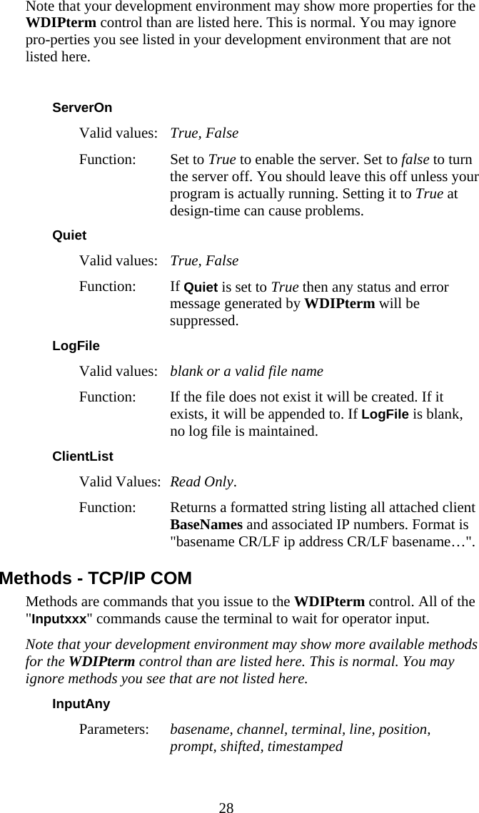  28 Note that your development environment may show more properties for the WDIPterm control than are listed here. This is normal. You may ignore pro-perties you see listed in your development environment that are not listed here.  ServerOn Valid values:   True, False Function: Set to True to enable the server. Set to false to turn the server off. You should leave this off unless your program is actually running. Setting it to True at design-time can cause problems. Quiet Valid values:  True, False Function: If Quiet is set to True then any status and error message generated by WDIPterm will be suppressed. LogFile Valid values:   blank or a valid file name Function:  If the file does not exist it will be created. If it exists, it will be appended to. If LogFile is blank, no log file is maintained. ClientList Valid Values:  Read Only.  Function:  Returns a formatted string listing all attached client BaseNames and associated IP numbers. Format is "basename CR/LF ip address CR/LF basename&hellip;". Methods - TCP/IP COM Methods are commands that you issue to the WDIPterm control. All of the "Inputxxx" commands cause the terminal to wait for operator input. Note that your development environment may show more available methods for the WDIPterm control than are listed here. This is normal. You may ignore methods you see that are not listed here. InputAny  Parameters:  basename, channel, terminal, line, position, prompt, shifted, timestamped 