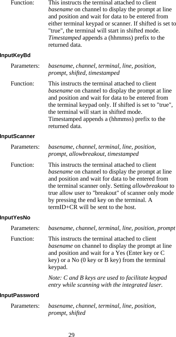  29 Function:  This instructs the terminal attached to client basename on channel to display the prompt at line and position and wait for data to be entered from either terminal keypad or scanner. If shifted is set to "true", the terminal will start in shifted mode. Timestamped appends a (hhmmss) prefix to the returned data. InputKeyBd  Parameters:  basename, channel, terminal, line, position, prompt, shifted, timestamped Function:  This instructs the terminal attached to client basename on channel to display the prompt at line and position and wait for data to be entered from the terminal keypad only. If shifted is set to "true", the terminal will start in shifted mode. Timestamped appends a (hhmmss) prefix to the returned data. InputScanner  Parameters:  basename, channel, terminal, line, position, prompt, allowbreakout, timestamped Function:  This instructs the terminal attached to client basename on channel to display the prompt at line and position and wait for data to be entered from the terminal scanner only. Setting allowbreakout to true allow user to "breakout" of scanner only mode by pressing the end key on the terminal. A termID+CR will be sent to the host. InputYesNo  Parameters:  basename, channel, terminal, line, position, prompt Function:  This instructs the terminal attached to client basename on channel to display the prompt at line and position and wait for a Yes (Enter key or C key) or a No (0 key or B key) from the terminal keypad.   Note: C and B keys are used to facilitate keypad entry while scanning with the integrated laser. InputPassword  Parameters:  basename, channel, terminal, line, position, prompt, shifted 