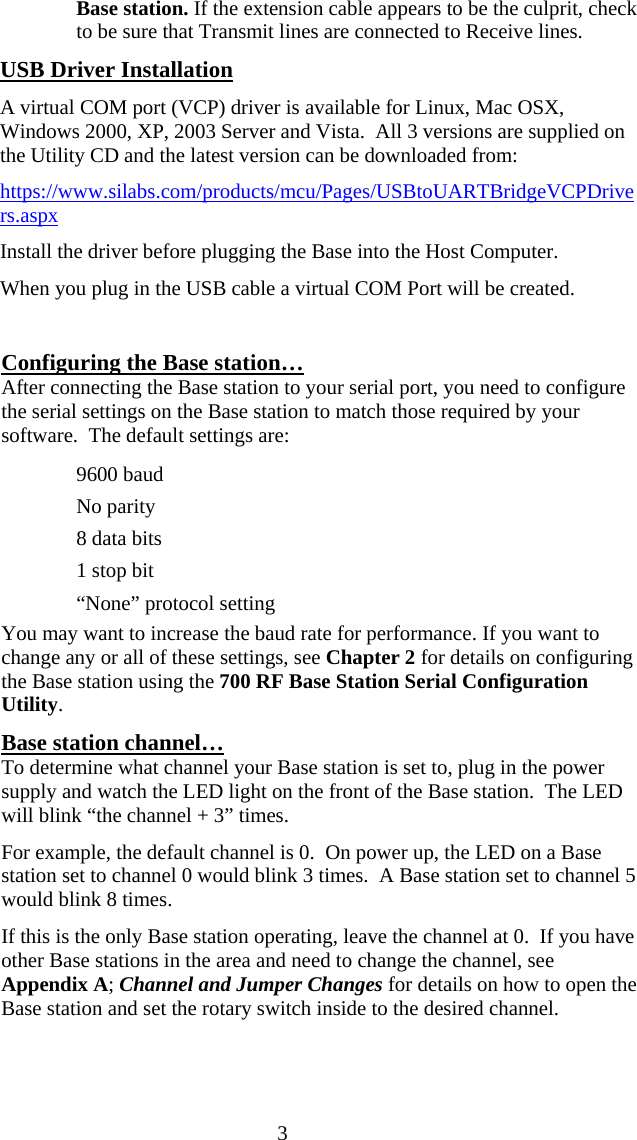  3Base station. If the extension cable appears to be the culprit, check to be sure that Transmit lines are connected to Receive lines.  USB Driver Installation A virtual COM port (VCP) driver is available for Linux, Mac OSX, Windows 2000, XP, 2003 Server and Vista.  All 3 versions are supplied on the Utility CD and the latest version can be downloaded from:   https://www.silabs.com/products/mcu/Pages/USBtoUARTBridgeVCPDrivers.aspx Install the driver before plugging the Base into the Host Computer. When you plug in the USB cable a virtual COM Port will be created.  Configuring the Base station&hellip; After connecting the Base station to your serial port, you need to configure the serial settings on the Base station to match those required by your software.  The default settings are:   9600 baud   No parity   8 data bits   1 stop bit   &ldquo;None&rdquo; protocol setting You may want to increase the baud rate for performance. If you want to change any or all of these settings, see Chapter 2 for details on configuring the Base station using the 700 RF Base Station Serial Configuration Utility. Base station channel&hellip; To determine what channel your Base station is set to, plug in the power supply and watch the LED light on the front of the Base station.  The LED will blink &ldquo;the channel + 3&rdquo; times.   For example, the default channel is 0.  On power up, the LED on a Base station set to channel 0 would blink 3 times.  A Base station set to channel 5 would blink 8 times. If this is the only Base station operating, leave the channel at 0.  If you have other Base stations in the area and need to change the channel, see Appendix A; Channel and Jumper Changes for details on how to open the Base station and set the rotary switch inside to the desired channel. 