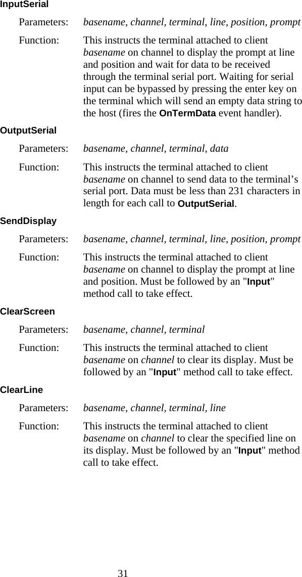  31 InputSerial  Parameters:  basename, channel, terminal, line, position, prompt Function:  This instructs the terminal attached to client basename on channel to display the prompt at line and position and wait for data to be received through the terminal serial port. Waiting for serial input can be bypassed by pressing the enter key on the terminal which will send an empty data string to the host (fires the OnTermData event handler). OutputSerial  Parameters:  basename, channel, terminal, data Function:  This instructs the terminal attached to client basename on channel to send data to the terminal&rsquo;s serial port. Data must be  less than 231 characters in length for each call to OutputSerial.  SendDisplay  Parameters:  basename, channel, terminal, line, position, prompt Function:  This instructs the terminal attached to client basename on channel to display the prompt at line and position. Must be followed by an "Input" method call to take effect. ClearScreen  Parameters:  basename, channel, terminal Function:  This instructs the terminal attached to client basename on channel to clear its display. Must be followed by an "Input" method call to take effect. ClearLine  Parameters:  basename, channel, terminal, line Function:  This instructs the terminal attached to client basename on channel to clear the specified line on its display. Must be followed by an "Input" method call to take effect. 