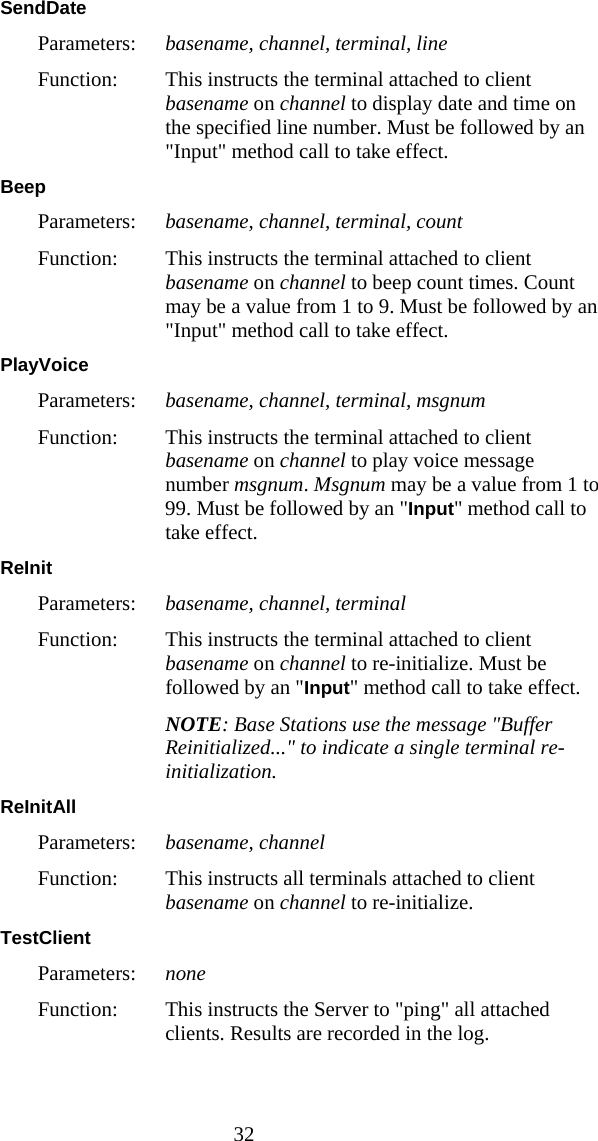  32 SendDate  Parameters:  basename, channel, terminal, line Function:  This instructs the terminal attached to client basename on channel to display date and time on the specified line number. Must be followed by an "Input" method call to take effect. Beep  Parameters:  basename, channel, terminal, count Function:  This instructs the terminal attached to client basename on channel to beep count times. Count may be a value from 1 to 9. Must be followed by an "Input" method call to take effect. PlayVoice  Parameters:  basename, channel, terminal, msgnum Function:  This instructs the terminal attached to client basename on channel to play voice message number msgnum. Msgnum may be a value from 1 to 99. Must be followed by an "Input" method call to take effect. ReInit  Parameters:  basename, channel, terminal Function:  This instructs the terminal attached to client basename on channel to re-initialize. Must be followed by an "Input" method call to take effect.  NOTE: Base Stations use the message "Buffer Reinitialized..." to indicate a single terminal re-initialization. ReInitAll  Parameters:  basename, channel Function:  This instructs all terminals attached to client basename on channel to re-initialize. TestClient  Parameters:  none Function:  This instructs the Server to "ping" all attached clients. Results are recorded in the log. 
