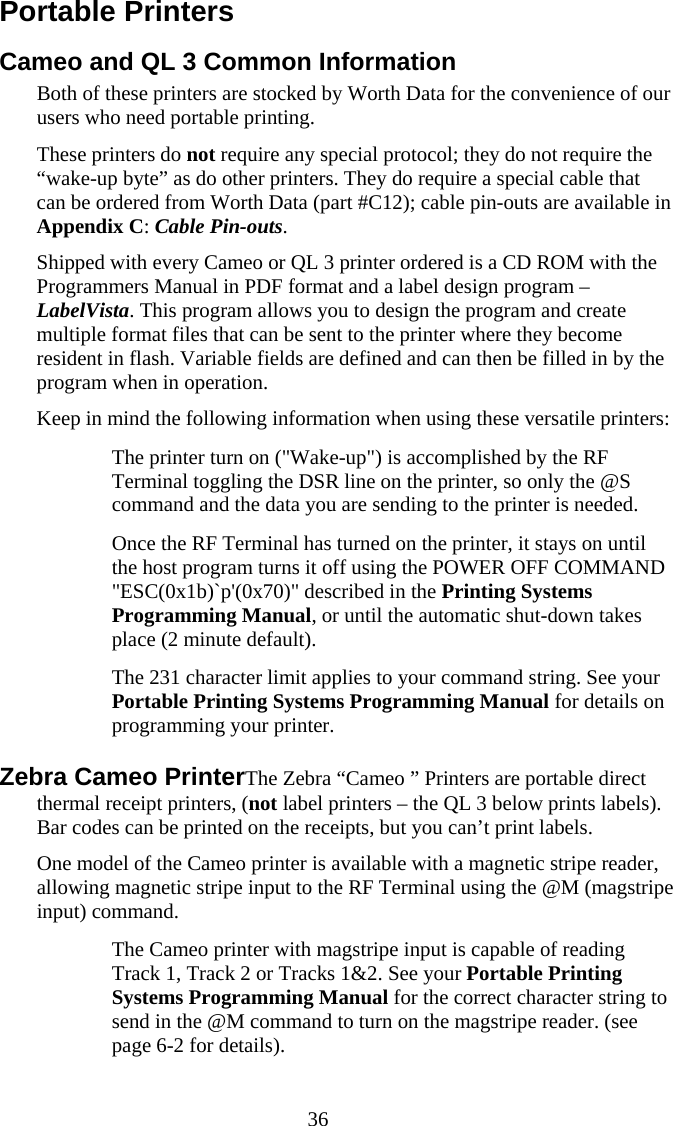  36 Portable Printers Cameo and QL 3 Common Information Both of these printers are stocked by Worth Data for the convenience of our users who need portable printing. These printers do not require any special protocol; they do not require the &ldquo;wake-up byte&rdquo; as do other printers. They do require a special cable that can be ordered from Worth Data (part #C12); cable pin-outs are available in Appendix C: Cable Pin-outs.  Shipped with every Cameo or QL 3 printer ordered is a CD ROM with the Programmers Manual in PDF format and a label design program &ndash; LabelVista. This program allows you to design the program and create multiple format files that can be sent to the printer where they become resident in flash. Variable fields are defined and can then be filled in by the program when in operation. Keep in mind the following information when using these versatile printers:   The printer turn on ("Wake-up") is accomplished by the RF Terminal toggling the DSR line on the printer, so only the @S command and the data you are sending to the printer is needed.   Once the RF Terminal has turned on the printer, it stays on until the host program turns it off using the POWER OFF COMMAND "ESC(0x1b)`p'(0x70)" described in the Printing Systems Programming Manual, or until the automatic shut-down takes place (2 minute default).   The 231 character limit applies to your command string. See your Portable Printing Systems Programming Manual for details on programming your printer. Zebra Cameo PrinterThe Zebra &ldquo;Cameo &rdquo; Printers are portable direct thermal receipt printers, (not label printers &ndash; the QL 3 below prints labels). Bar codes can be printed on the receipts, but you can&rsquo;t print labels. One model of the Cameo printer is available with a magnetic stripe reader, allowing magnetic stripe input to the RF Terminal using the @M (magstripe  input) command.    The Cameo printer with magstripe input is capable of reading Track 1, Track 2 or Tracks 1&amp;2. See your Portable Printing Systems Programming Manual for the correct character string to send in the @M command to turn on the magstripe reader. (see page 6-2 for details). 