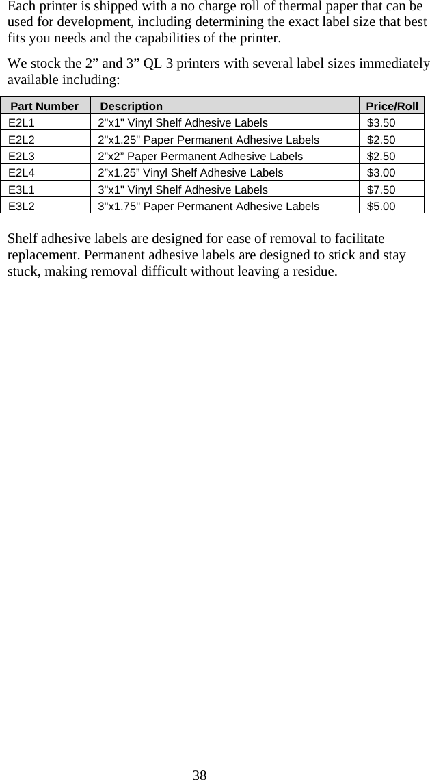  38 Each printer is shipped with a no charge roll of thermal paper that can be used for development, including determining the exact label size that best fits you needs and the capabilities of the printer. We stock the 2&rdquo; and 3&rdquo; QL 3 printers with several label sizes immediately available including:    Part Number     Description       Price/Roll E2L1  2"x1" Vinyl Shelf Adhesive Labels  $3.50 E2L2  2"x1.25" Paper Permanent Adhesive Labels  $2.50 E2L3  2&rdquo;x2&rdquo; Paper Permanent Adhesive Labels  $2.50 E2L4  2&rdquo;x1.25&rdquo; Vinyl Shelf Adhesive Labels  $3.00 E3L1  3"x1" Vinyl Shelf Adhesive Labels  $7.50 E3L2  3"x1.75" Paper Permanent Adhesive Labels  $5.00  Shelf adhesive labels are designed for ease of removal to facilitate replacement. Permanent adhesive labels are designed to stick and stay stuck, making removal difficult without leaving a residue.