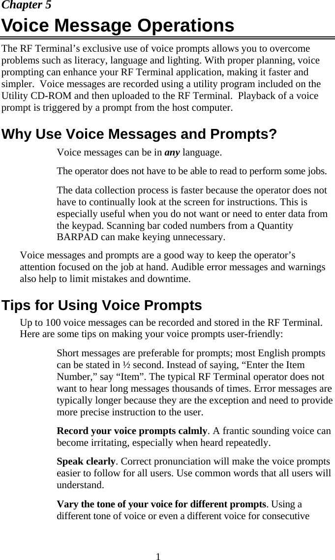  1 Chapter 5 Voice Message Operations The RF Terminal&rsquo;s exclusive use of voice prompts allows you to overcome problems such as literacy, language and lighting. With proper planning, voice prompting can enhance your RF Terminal application, making it faster and simpler.  Voice messages are recorded using a utility program included on the Utility CD-ROM and then uploaded to the RF Terminal.  Playback of a voice prompt is triggered by a prompt from the host computer. Why Use Voice Messages and Prompts?   Voice messages can be in any language.   The operator does not have to be able to read to perform some jobs.   The data collection process is faster because the operator does not have to continually look at the screen for instructions. This is especially useful when you do not want or need to enter data from the keypad. Scanning bar coded numbers from a Quantity BARPAD can make keying unnecessary. Voice messages and prompts are a good way to keep the operator&rsquo;s attention focused on the job at hand. Audible error messages and warnings also help to limit mistakes and downtime. Tips for Using Voice Prompts Up to 100 voice messages can be recorded and stored in the RF Terminal. Here are some tips on making your voice prompts user-friendly:   Short messages are preferable for prompts; most English prompts can be stated in &frac12; second. Instead of saying, &ldquo;Enter the Item Number,&rdquo; say &ldquo;Item&rdquo;. The typical RF Terminal operator does not want to hear long messages thousands of times. Error messages are typically longer because they are the exception and need to provide more precise instruction to the user.   Record your voice prompts calmly. A frantic sounding voice can become irritating, especially when heard repeatedly.   Speak clearly. Correct pronunciation will make the voice prompts easier to follow for all users. Use common words that all users will understand.   Vary the tone of your voice for different prompts. Using a different tone of voice or even a different voice for consecutive 