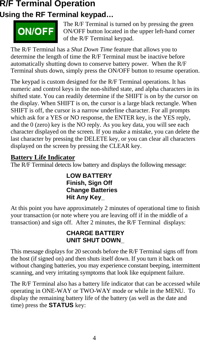  4R/F Terminal Operation Using the RF Terminal keypad&hellip; The R/F Terminal is turned on by pressing the green ON/OFF button located in the upper left-hand corner of the R/F Terminal keypad.   The R/F Terminal has a Shut Down Time feature that allows you to determine the length of time the R/F Terminal must be inactive before automatically shutting down to conserve battery power.  When the R/F Terminal shuts down, simply press the ON/OFF button to resume operation. The keypad is custom designed for the R/F Terminal operations. It has numeric and control keys in the non-shifted state, and alpha characters in its shifted state. You can readily determine if the SHIFT is on by the cursor on the display. When SHIFT is on, the cursor is a large black rectangle. When SHIFT is off, the cursor is a narrow underline character. For all prompts which ask for a YES or NO response, the ENTER key, is the YES reply, and the 0 (zero) key is the NO reply. As you key data, you will see each character displayed on the screen. If you make a mistake, you can delete the last character by pressing the DELETE key, or you can clear all characters displayed on the screen by pressing the CLEAR key. Battery Life Indicator The R/F Terminal detects low battery and displays the following message: LOW BATTERY Finish, Sign Off Change Batteries Hit Any Key_ At this point you have approximately 2 minutes of operational time to finish your transaction (or note where you are leaving off if in the middle of a transaction) and sign off.  After 2 minutes, the R/F Terminal  displays: CHARGE BATTERY UNIT SHUT DOWN_ This message displays for 20 seconds before the R/F Terminal signs off from the host (if signed on) and then shuts itself down. If you turn it back on without changing batteries, you may experience constant beeping, intermittent scanning, and very irritating symptoms that look like equipment failure. The R/F Terminal also has a battery life indicator that can be accessed while operating in ONE-WAY or TWO-WAY mode or while in the MENU.  To display the remaining battery life of the battery (as well as the date and time) press the STATUS key: 