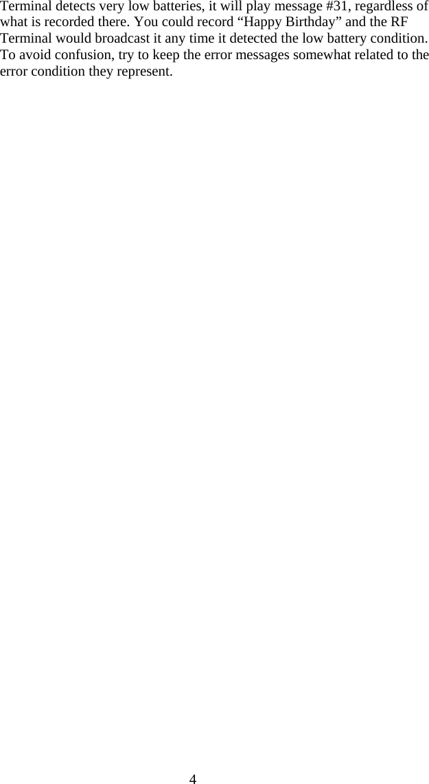  4 Terminal detects very low batteries, it will play message #31, regardless of what is recorded there. You could record &ldquo;Happy Birthday&rdquo; and the RF Terminal would broadcast it any time it detected the low battery condition. To avoid confusion, try to keep the error messages somewhat related to the error condition they represent.   