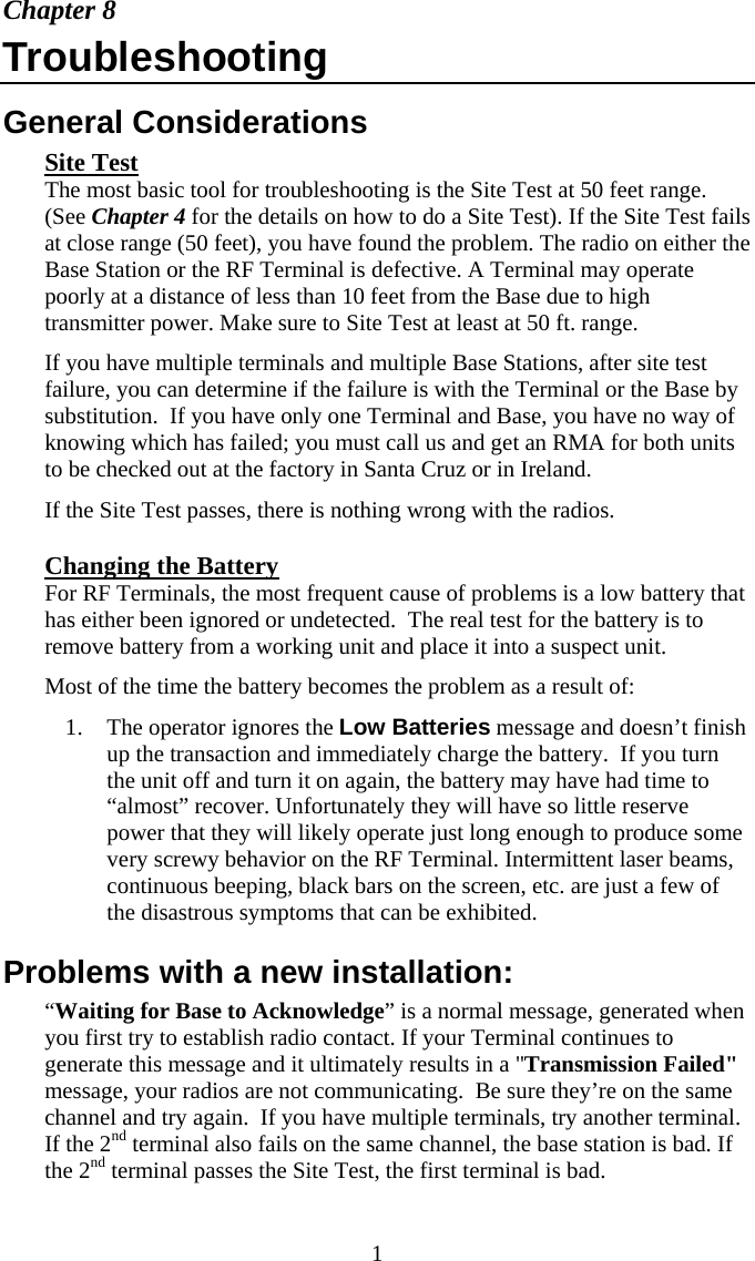  1Chapter 8 Troubleshooting General Considerations Site Test The most basic tool for troubleshooting is the Site Test at 50 feet range. (See Chapter 4 for the details on how to do a Site Test). If the Site Test fails at close range (50 feet), you have found the problem. The radio on either the Base Station or the RF Terminal is defective. A Terminal may operate  poorly at a distance of less than 10 feet from the Base due to high transmitter power. Make sure to Site Test at least at 50 ft. range. If you have multiple terminals and multiple Base Stations, after site test failure, you can determine if the failure is with the Terminal or the Base by substitution.  If you have only one Terminal and Base, you have no way of knowing which has failed; you must call us and get an RMA for both units to be checked out at the factory in Santa Cruz or in Ireland. If the Site Test passes, there is nothing wrong with the radios. Changing the Battery For RF Terminals, the most frequent cause of problems is a low battery that has either been ignored or undetected.  The real test for the battery is to remove battery from a working unit and place it into a suspect unit. Most of the time the battery becomes the problem as a result of: 1. The operator ignores the Low Batteries message and doesn&rsquo;t finish up the transaction and immediately charge the battery.  If you turn the unit off and turn it on again, the battery may have had time to &ldquo;almost&rdquo; recover. Unfortunately they will have so little reserve power that they will likely operate just long enough to produce some very screwy behavior on the RF Terminal. Intermittent laser beams, continuous beeping, black bars on the screen, etc. are just a few of the disastrous symptoms that can be exhibited. Problems with a new installation: &ldquo;Waiting for Base to Acknowledge&rdquo; is a normal message, generated when you first try to establish radio contact. If your Terminal continues to generate this message and it ultimately results in a "Transmission Failed" message, your radios are not communicating.  Be sure they&rsquo;re on the same channel and try again.  If you have multiple terminals, try another terminal. If the 2nd terminal also fails on the same channel, the base station is bad. If the 2nd terminal passes the Site Test, the first terminal is bad. 