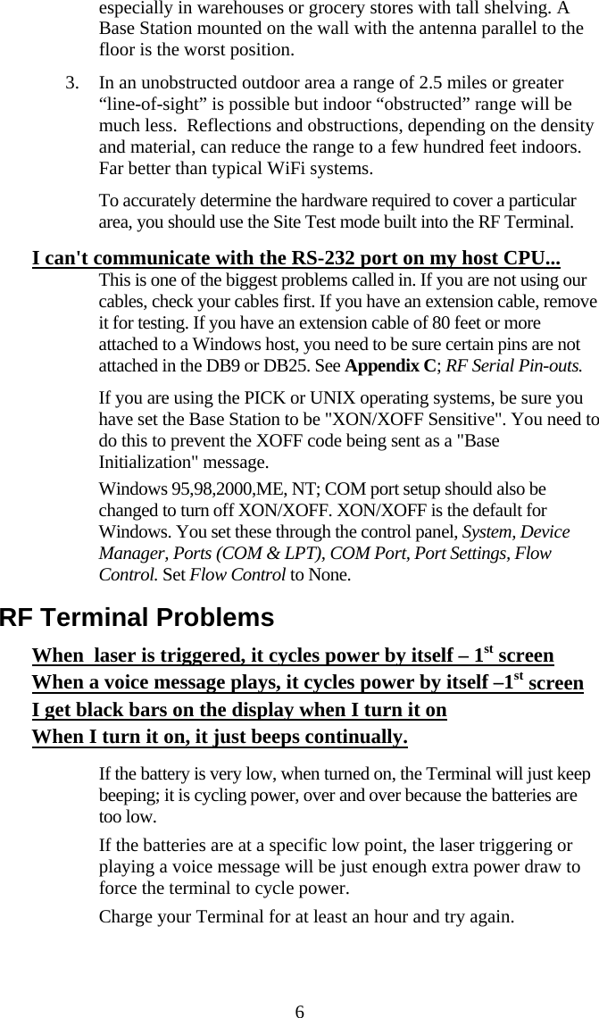  6especially in warehouses or grocery stores with tall shelving. A Base Station mounted on the wall with the antenna parallel to the floor is the worst position. 3. In an unobstructed outdoor area a range of 2.5 miles or greater &ldquo;line-of-sight&rdquo; is possible but indoor &ldquo;obstructed&rdquo; range will be much less.  Reflections and obstructions, depending on the density and material, can reduce the range to a few hundred feet indoors.  Far better than typical WiFi systems. To accurately determine the hardware required to cover a particular area, you should use the Site Test mode built into the RF Terminal. I can't communicate with the RS-232 port on my host CPU...   This is one of the biggest problems called in. If you are not using our cables, check your cables first. If you have an extension cable, remove it for testing. If you have an extension cable of 80 feet or more attached to a Windows host, you need to be sure certain pins are not attached in the DB9 or DB25. See Appendix C; RF Serial Pin-outs.    If you are using the PICK or UNIX operating systems, be sure you have set the Base Station to be "XON/XOFF Sensitive". You need to do this to prevent the XOFF code being sent as a "Base Initialization" message.   Windows 95,98,2000,ME, NT; COM port setup should also be changed to turn off XON/XOFF. XON/XOFF is the default for Windows. You set these through the control panel, System, Device Manager, Ports (COM &amp; LPT), COM Port, Port Settings, Flow Control. Set Flow Control to None. RF Terminal Problems When  laser is triggered, it cycles power by itself &ndash; 1st screen When a voice message plays, it cycles power by itself &ndash;1st screen I get black bars on the display when I turn it on When I turn it on, it just beeps continually.    If the battery is very low, when turned on, the Terminal will just keep beeping; it is cycling power, over and over because the batteries are too low.   If the batteries are at a specific low point, the laser triggering or playing a voice message will be just enough extra power draw to force the terminal to cycle power.   Charge your Terminal for at least an hour and try again.   