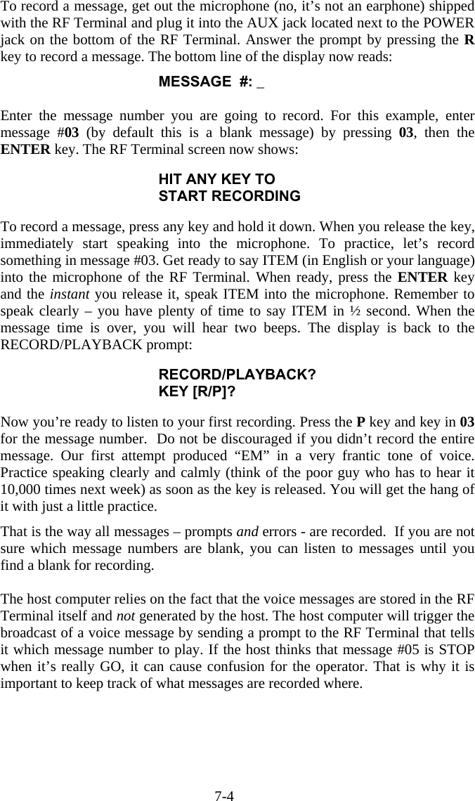 7-4 To record a message, get out the microphone (no, it’s not an earphone) shipped with the RF Terminal and plug it into the AUX jack located next to the POWER jack on the bottom of the RF Terminal. Answer the prompt by pressing the R key to record a message. The bottom line of the display now reads: MESSAGE  #: _  Enter the message number you are going to record. For this example, enter message #03 (by default this is a blank message) by pressing 03, then the ENTER key. The RF Terminal screen now shows:  HIT ANY KEY TO START RECORDING  To record a message, press any key and hold it down. When you release the key, immediately start speaking into the microphone. To practice, let’s record something in message #03. Get ready to say ITEM (in English or your language) into the microphone of the RF Terminal. When ready, press the ENTER key and the instant you release it, speak ITEM into the microphone. Remember to speak clearly – you have plenty of time to say ITEM in ½ second. When the message time is over, you will hear two beeps. The display is back to the RECORD/PLAYBACK prompt:  RECORD/PLAYBACK? KEY [R/P]?  Now you’re ready to listen to your first recording. Press the P key and key in 03 for the message number.  Do not be discouraged if you didn’t record the entire message. Our first attempt produced “EM” in a very frantic tone of voice. Practice speaking clearly and calmly (think of the poor guy who has to hear it 10,000 times next week) as soon as the key is released. You will get the hang of it with just a little practice.  That is the way all messages – prompts and errors - are recorded.  If you are not sure which message numbers are blank, you can listen to messages until you find a blank for recording.   The host computer relies on the fact that the voice messages are stored in the RF Terminal itself and not generated by the host. The host computer will trigger the broadcast of a voice message by sending a prompt to the RF Terminal that tells it which message number to play. If the host thinks that message #05 is STOP when it’s really GO, it can cause confusion for the operator. That is why it is important to keep track of what messages are recorded where. 