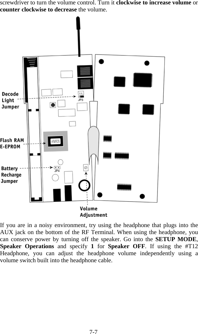 7-7 screwdriver to turn the volume control. Turn it clockwise to increase volume or counter clockwise to decrease the volume.  If you are in a noisy environment, try using the headphone that plugs into the AUX jack on the bottom of the RF Terminal. When using the headphone, you can conserve power by turning off the speaker. Go into the SETUP MODE, Speaker Operations and specify 1 for Speaker OFF. If using the #T12 Headphone, you can adjust the headphone volume independently using a volume switch built into the headphone cable.  